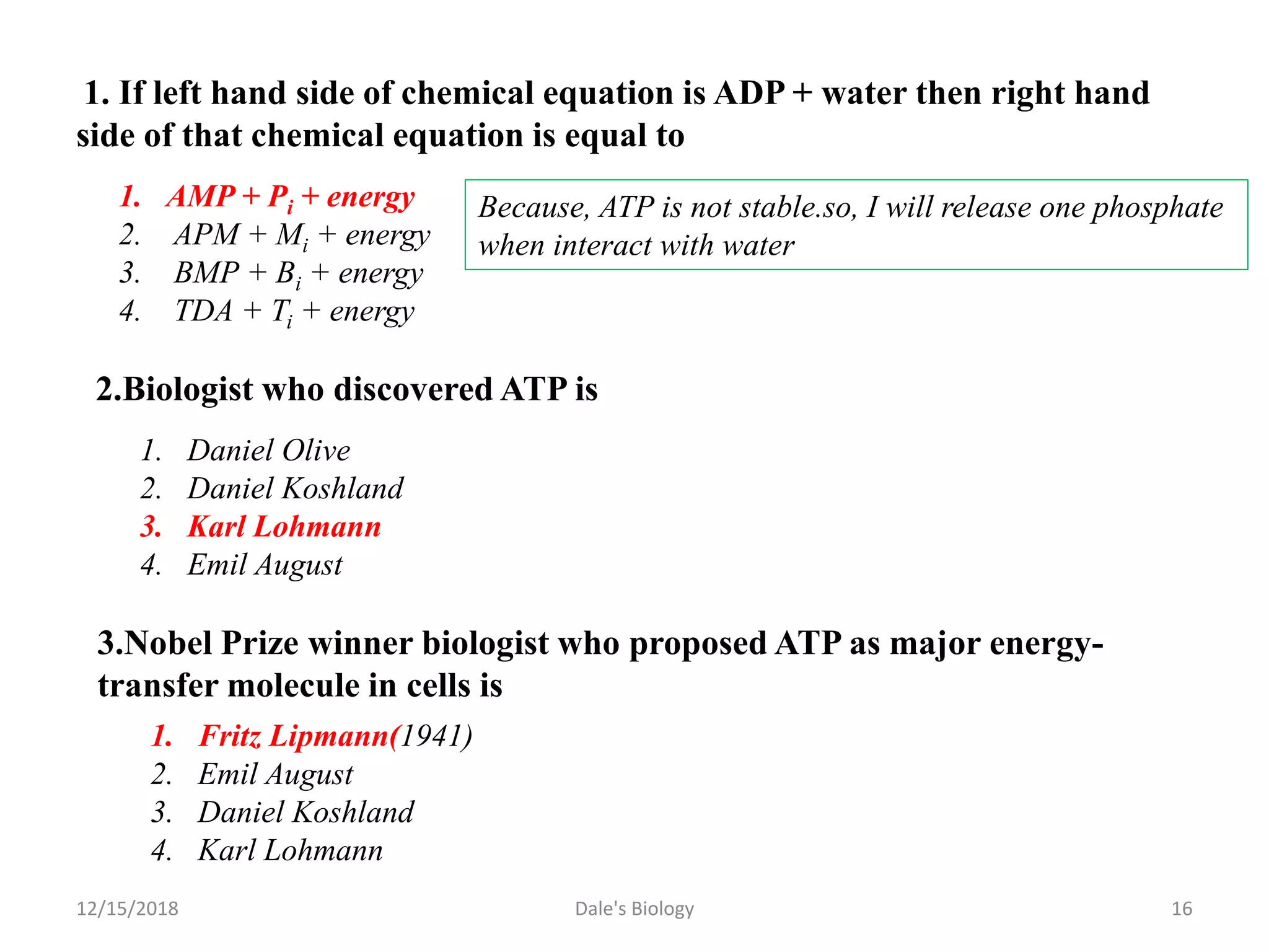 1. If left hand side of chemical equation is ADP + water then right hand
side of that chemical equation is equal to
1. AMP + Pi + energy
2. APM + Mi + energy
3. BMP + Bi + energy
4. TDA + Ti + energy
Because, ATP is not stable.so, I will release one phosphate
when interact with water
2.Biologist who discovered ATP is
1. Daniel Olive
2. Daniel Koshland
3. Karl Lohmann
4. Emil August
3.Nobel Prize winner biologist who proposed ATP as major energy-
transfer molecule in cells is
1. Fritz Lipmann(1941)
2. Emil August
3. Daniel Koshland
4. Karl Lohmann
12/15/2018 16Dale's Biology
 