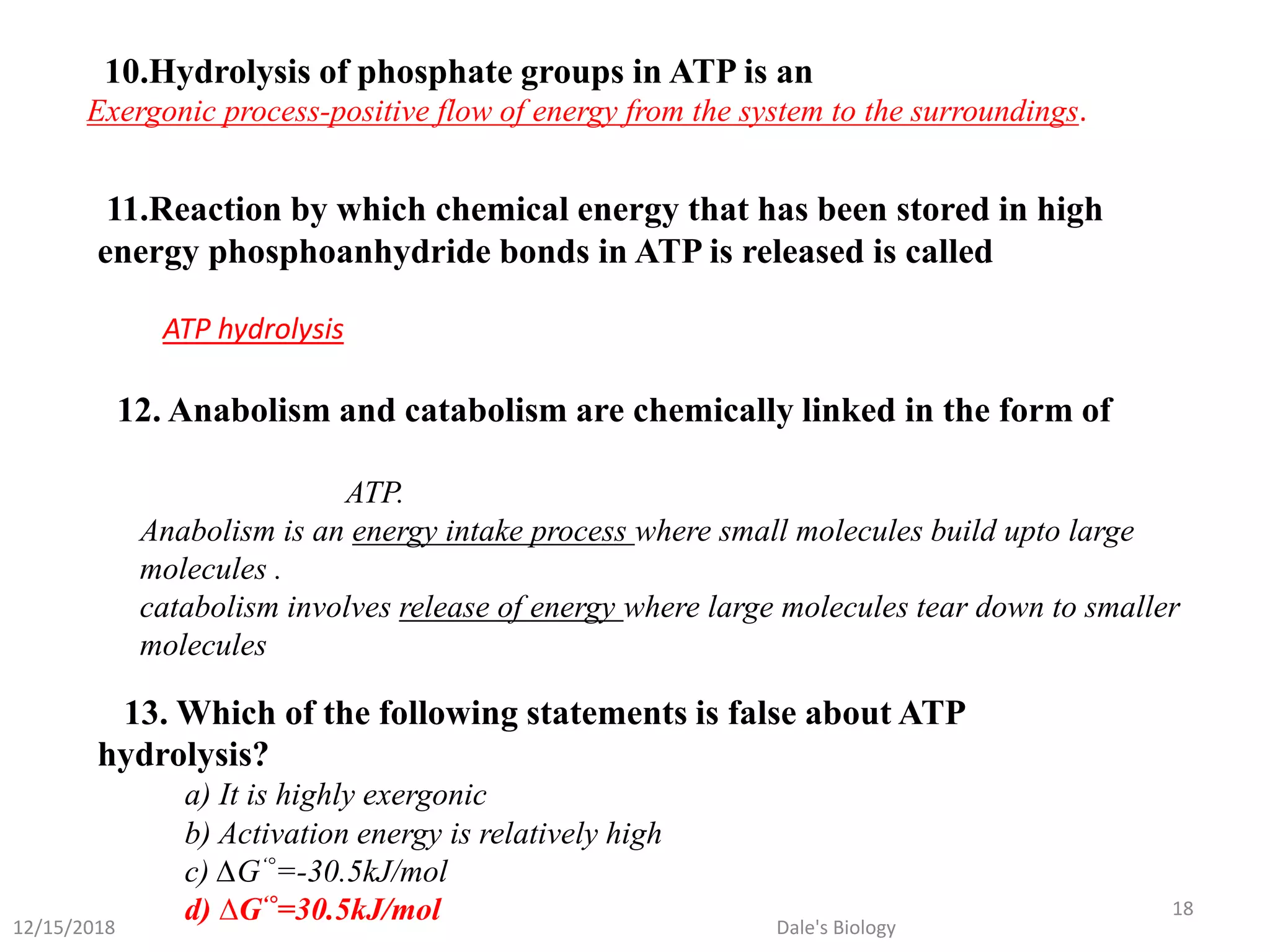 10.Hydrolysis of phosphate groups in ATP is an
Exergonic process-positive flow of energy from the system to the surroundings.
11.Reaction by which chemical energy that has been stored in high
energy phosphoanhydride bonds in ATP is released is called
ATP hydrolysis
12. Anabolism and catabolism are chemically linked in the form of
ATP.
Anabolism is an energy intake process where small molecules build upto large
molecules .
catabolism involves release of energy where large molecules tear down to smaller
molecules
13. Which of the following statements is false about ATP
hydrolysis?
a) It is highly exergonic
b) Activation energy is relatively high
c) ∆G‘°=-30.5kJ/mol
d) ∆G‘°=30.5kJ/mol12/15/2018
18
Dale's Biology
 