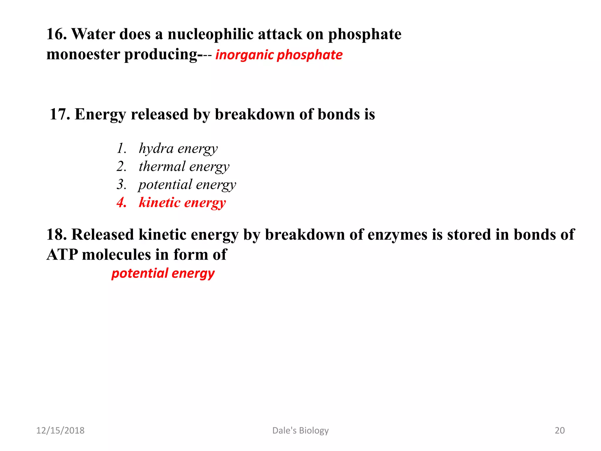 16. Water does a nucleophilic attack on phosphate
monoester producing--- inorganic phosphate
17. Energy released by breakdown of bonds is
1. hydra energy
2. thermal energy
3. potential energy
4. kinetic energy
18. Released kinetic energy by breakdown of enzymes is stored in bonds of
ATP molecules in form of
potential energy
12/15/2018 20Dale's Biology
 