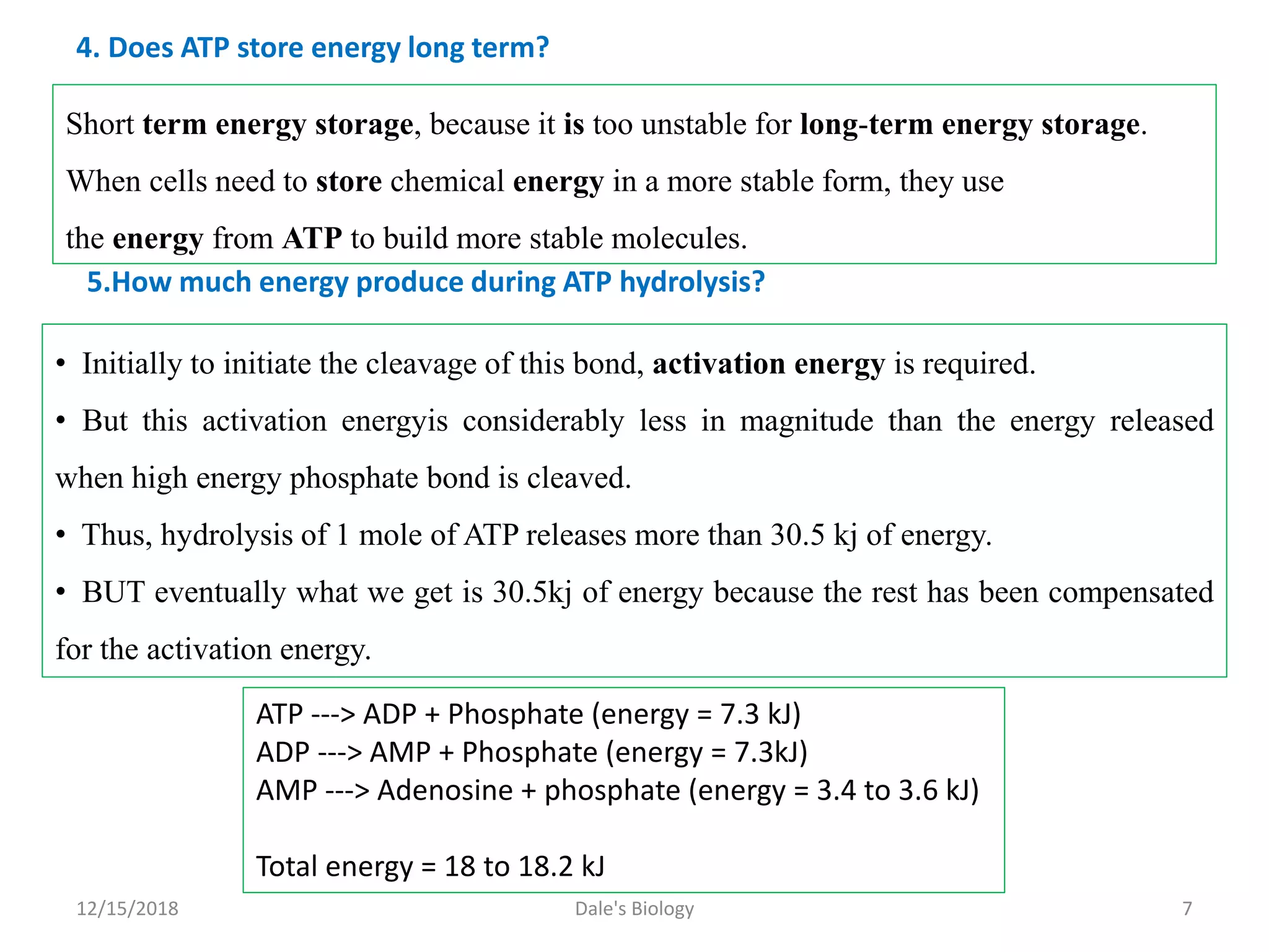 4. Does ATP store energy long term?
Short term energy storage, because it is too unstable for long-term energy storage.
When cells need to store chemical energy in a more stable form, they use
the energy from ATP to build more stable molecules.
• Initially to initiate the cleavage of this bond, activation energy is required.
• But this activation energyis considerably less in magnitude than the energy released
when high energy phosphate bond is cleaved.
• Thus, hydrolysis of 1 mole of ATP releases more than 30.5 kj of energy.
• BUT eventually what we get is 30.5kj of energy because the rest has been compensated
for the activation energy.
5.How much energy produce during ATP hydrolysis?
ATP ---> ADP + Phosphate (energy = 7.3 kJ)
ADP ---> AMP + Phosphate (energy = 7.3kJ)
AMP ---> Adenosine + phosphate (energy = 3.4 to 3.6 kJ)
Total energy = 18 to 18.2 kJ
12/15/2018 7Dale's Biology
 