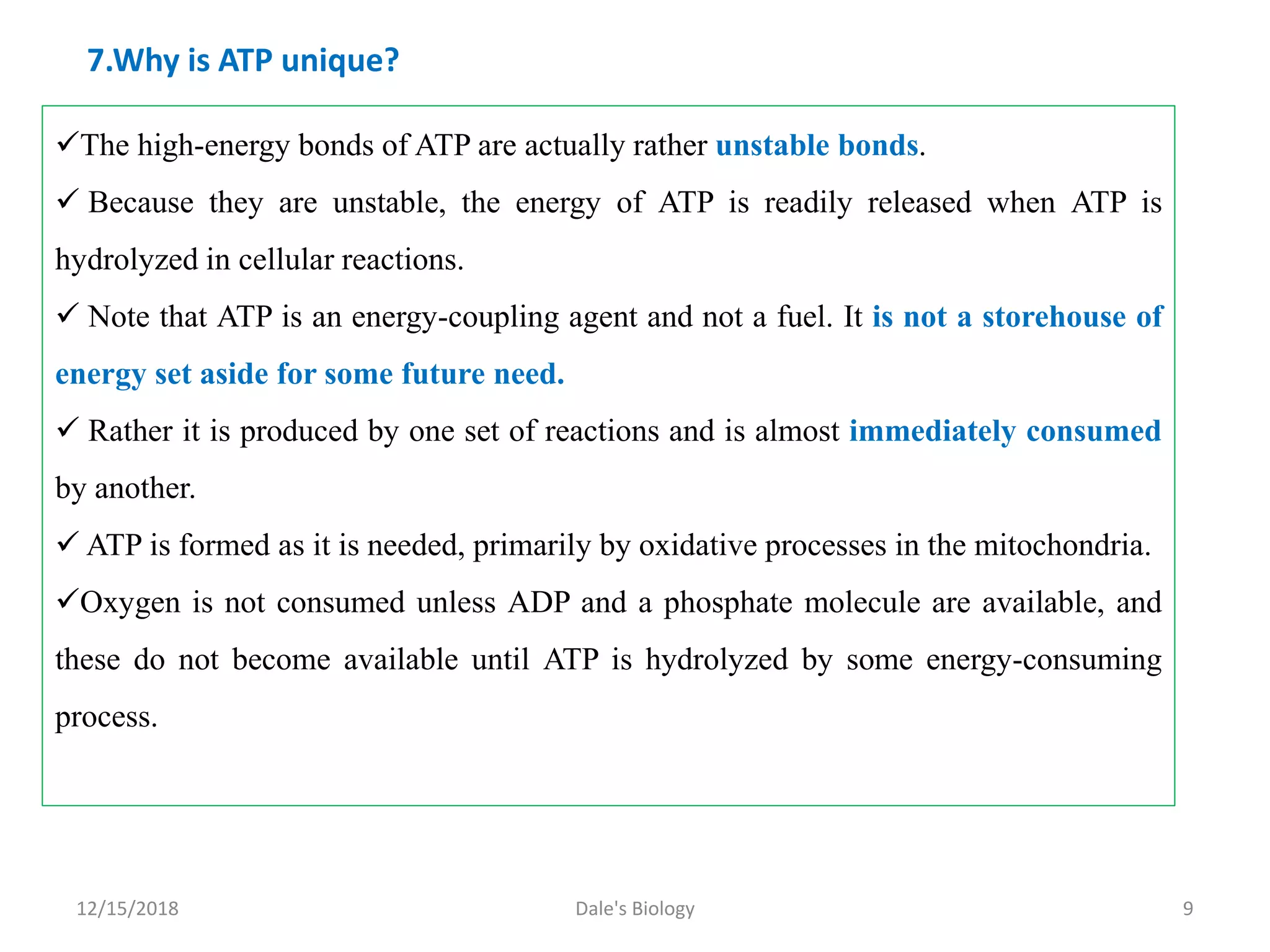 7.Why is ATP unique?
The high-energy bonds of ATP are actually rather unstable bonds.
 Because they are unstable, the energy of ATP is readily released when ATP is
hydrolyzed in cellular reactions.
 Note that ATP is an energy-coupling agent and not a fuel. It is not a storehouse of
energy set aside for some future need.
 Rather it is produced by one set of reactions and is almost immediately consumed
by another.
 ATP is formed as it is needed, primarily by oxidative processes in the mitochondria.
Oxygen is not consumed unless ADP and a phosphate molecule are available, and
these do not become available until ATP is hydrolyzed by some energy-consuming
process.
12/15/2018 9Dale's Biology
 