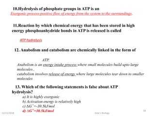 10.Hydrolysis of phosphate groups in ATP is an
Exergonic process-positive flow of energy from the system to the surroundings.
11.Reaction by which chemical energy that has been stored in high
energy phosphoanhydride bonds in ATP is released is called
ATP hydrolysis
12. Anabolism and catabolism are chemically linked in the form of
ATP.
Anabolism is an energy intake process where small molecules build upto large
molecules .
catabolism involves release of energy where large molecules tear down to smaller
molecules
13. Which of the following statements is false about ATP
hydrolysis?
a) It is highly exergonic
b) Activation energy is relatively high
c) ∆G‘°=-30.5kJ/mol
d) ∆G‘°=30.5kJ/mol12/15/2018
18
Dale's Biology
 
