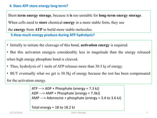4. Does ATP store energy long term?
Short term energy storage, because it is too unstable for long-term energy storage.
When cells need to store chemical energy in a more stable form, they use
the energy from ATP to build more stable molecules.
• Initially to initiate the cleavage of this bond, activation energy is required.
• But this activation energyis considerably less in magnitude than the energy released
when high energy phosphate bond is cleaved.
• Thus, hydrolysis of 1 mole of ATP releases more than 30.5 kj of energy.
• BUT eventually what we get is 30.5kj of energy because the rest has been compensated
for the activation energy.
5.How much energy produce during ATP hydrolysis?
ATP ---> ADP + Phosphate (energy = 7.3 kJ)
ADP ---> AMP + Phosphate (energy = 7.3kJ)
AMP ---> Adenosine + phosphate (energy = 3.4 to 3.6 kJ)
Total energy = 18 to 18.2 kJ
12/15/2018 7Dale's Biology
 