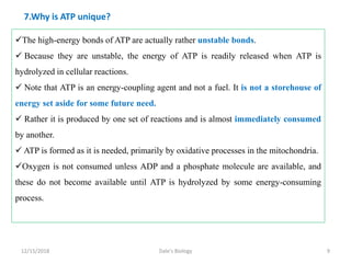 7.Why is ATP unique?
The high-energy bonds of ATP are actually rather unstable bonds.
 Because they are unstable, the energy of ATP is readily released when ATP is
hydrolyzed in cellular reactions.
 Note that ATP is an energy-coupling agent and not a fuel. It is not a storehouse of
energy set aside for some future need.
 Rather it is produced by one set of reactions and is almost immediately consumed
by another.
 ATP is formed as it is needed, primarily by oxidative processes in the mitochondria.
Oxygen is not consumed unless ADP and a phosphate molecule are available, and
these do not become available until ATP is hydrolyzed by some energy-consuming
process.
12/15/2018 9Dale's Biology
 