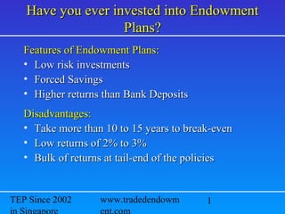 1 Www.tradedendowment.com
Email:ckteh186@gmail.com
Since 2004 in Singapore
Have you ever invested into EndowmentHave you ever invested into Endowment
Plans?Plans?
Features of Endowment Plans:Features of Endowment Plans:
• Low risk investmentsLow risk investments
• Forced SavingsForced Savings
• Higher returns than Bank DepositsHigher returns than Bank Deposits
Disadvantages:Disadvantages:
• Take more than 10 to 15 years to break-evenTake more than 10 to 15 years to break-even
• Low returns of 2% to 3%Low returns of 2% to 3%
• Bulk of returns at tail-end of the policiesBulk of returns at tail-end of the policies
 