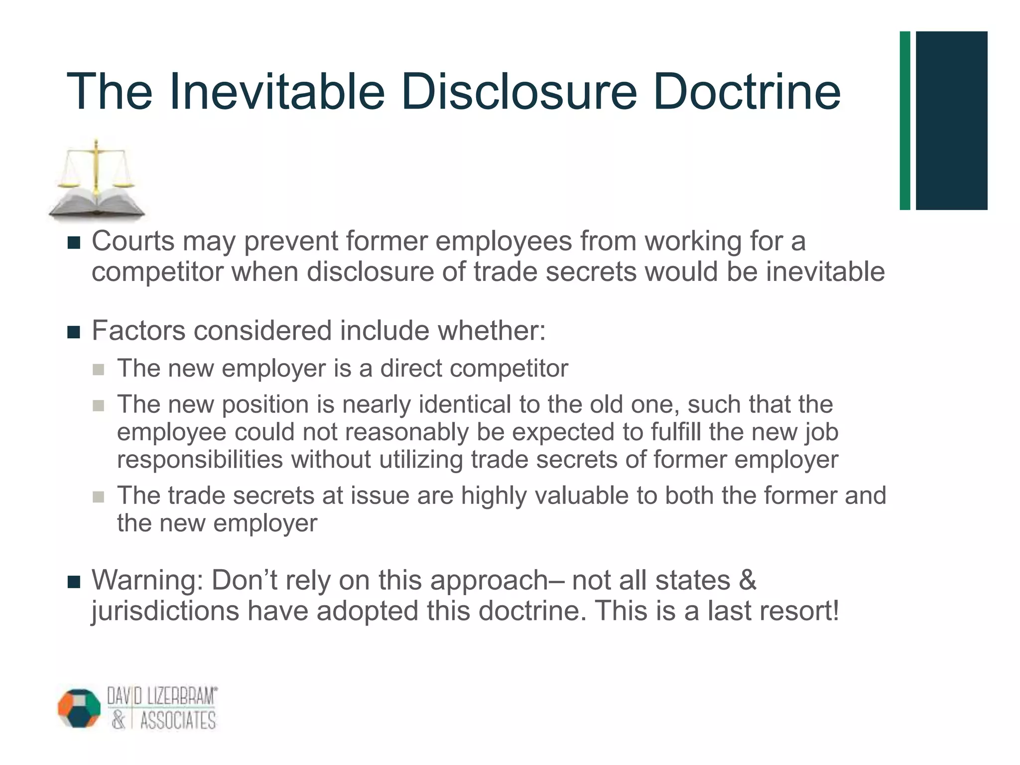 The Inevitable Disclosure Doctrine
 Courts may prevent former employees from working for a
competitor when disclosure of trade secrets would be inevitable
 Factors considered include whether:
 The new employer is a direct competitor
 The new position is nearly identical to the old one, such that the
employee could not reasonably be expected to fulfill the new job
responsibilities without utilizing trade secrets of former employer
 The trade secrets at issue are highly valuable to both the former and
the new employer
 Warning: Don’t rely on this approach– not all states &
jurisdictions have adopted this doctrine. This is a last resort!
 