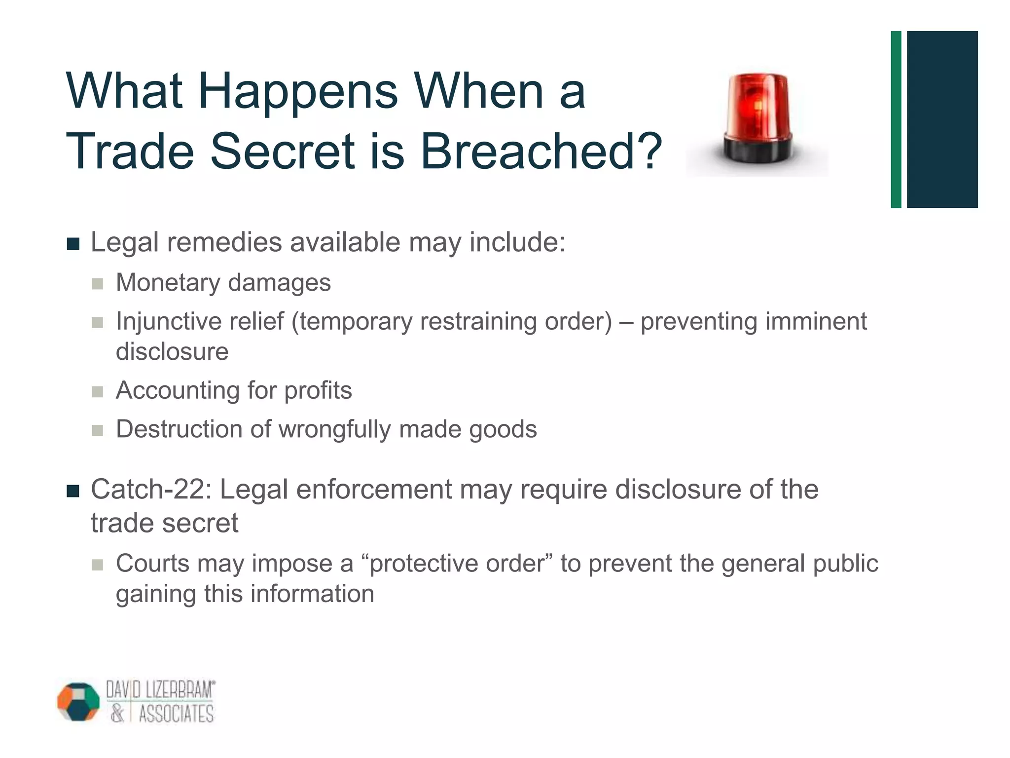 What Happens When a
Trade Secret is Breached?
 Legal remedies available may include:
 Monetary damages
 Injunctive relief (temporary restraining order) – preventing imminent
disclosure
 Accounting for profits
 Destruction of wrongfully made goods
 Catch-22: Legal enforcement may require disclosure of the
trade secret
 Courts may impose a “protective order” to prevent the general public
gaining this information
 
