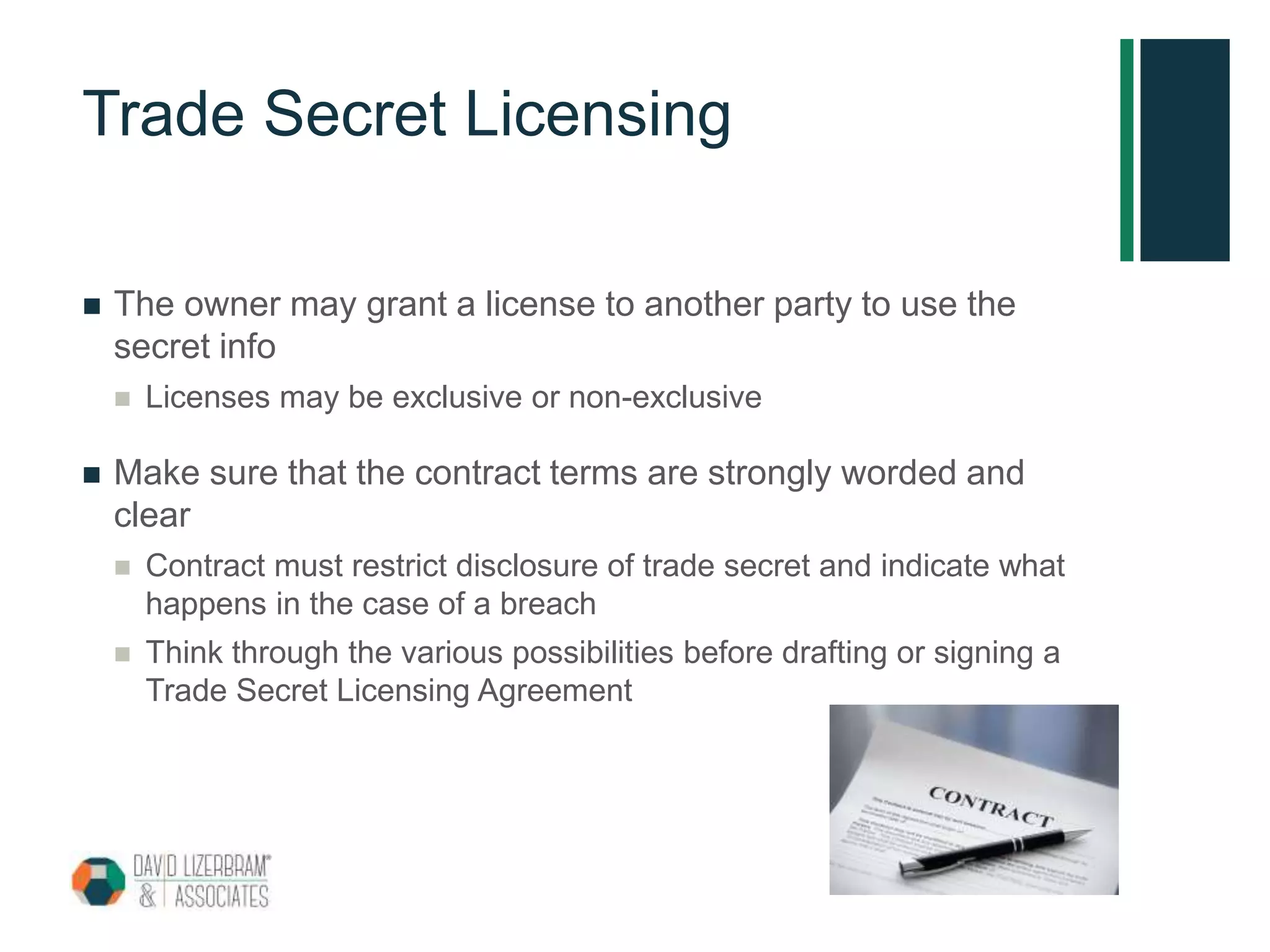 Trade Secret Licensing
 The owner may grant a license to another party to use the
secret info
 Licenses may be exclusive or non-exclusive
 Make sure that the contract terms are strongly worded and
clear
 Contract must restrict disclosure of trade secret and indicate what
happens in the case of a breach
 Think through the various possibilities before drafting or signing a
Trade Secret Licensing Agreement
 