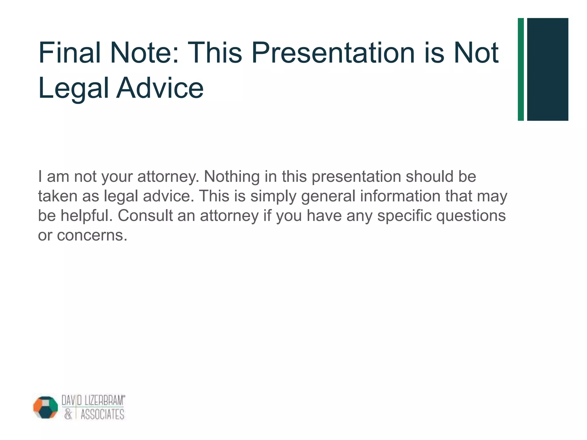 Final Note: This Presentation is Not
Legal Advice
I am not your attorney. Nothing in this presentation should be
taken as legal advice. This is simply general information that may
be helpful. Consult an attorney if you have any specific questions
or concerns.
 