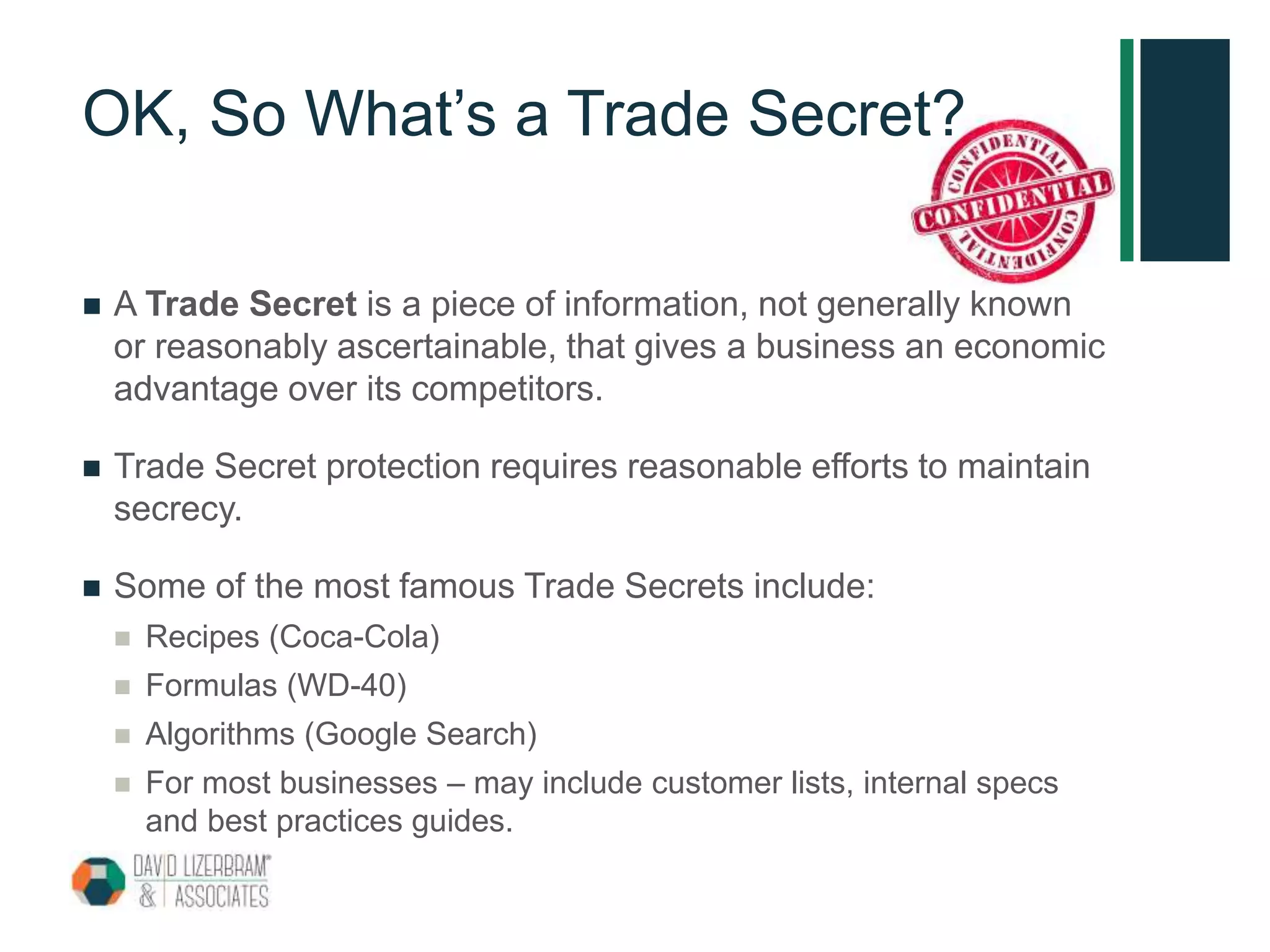 OK, So What’s a Trade Secret?
 A Trade Secret is a piece of information, not generally known
or reasonably ascertainable, that gives a business an economic
advantage over its competitors.
 Trade Secret protection requires reasonable efforts to maintain
secrecy.
 Some of the most famous Trade Secrets include:
 Recipes (Coca-Cola)
 Formulas (WD-40)
 Algorithms (Google Search)
 For most businesses – may include customer lists, internal specs
and best practices guides.
 