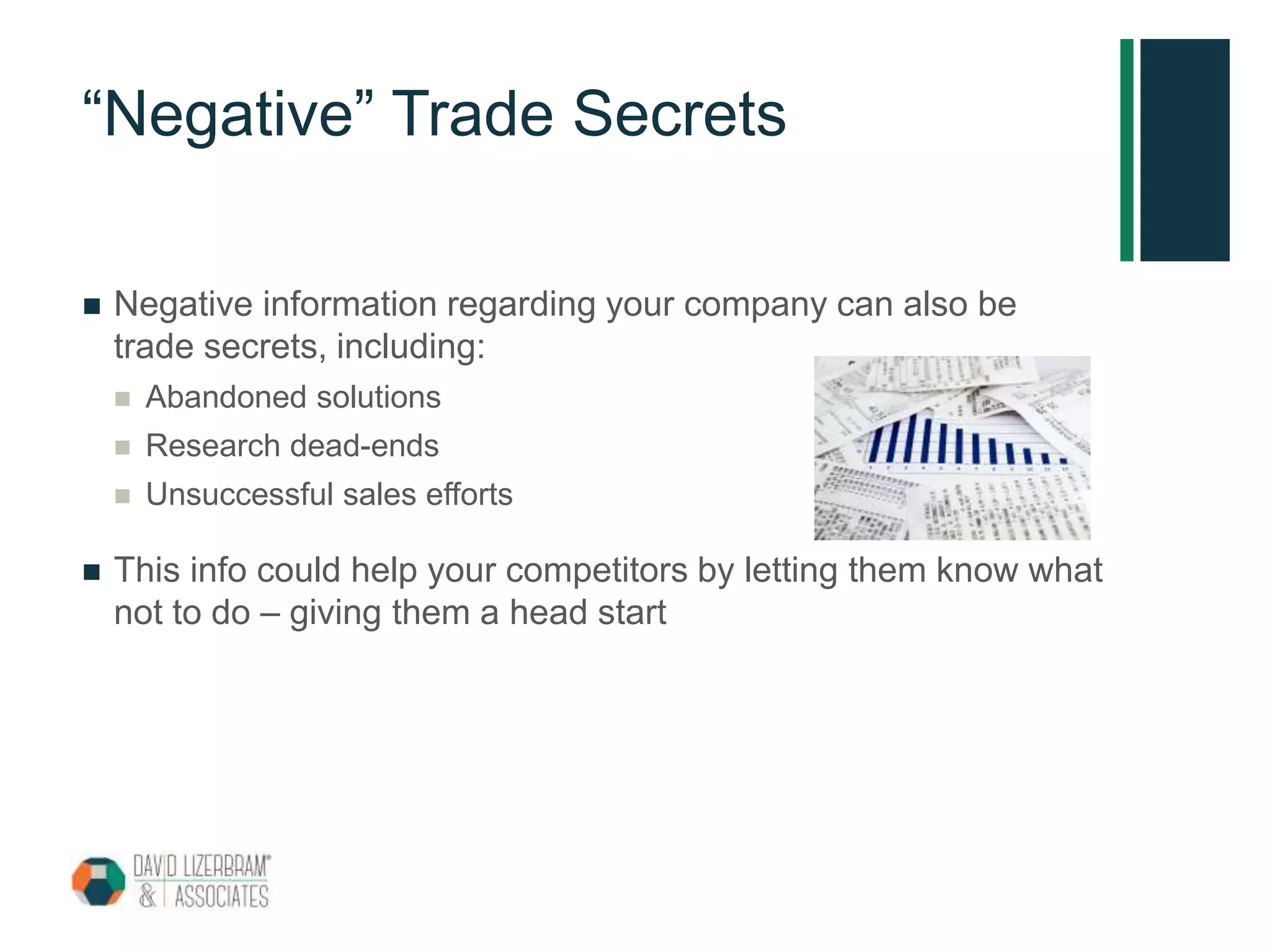 “Negative” Trade Secrets
 Negative information regarding your company can also be
trade secrets, including:
 Abandoned solutions
 Research dead-ends
 Unsuccessful sales efforts
 This info could help your competitors by letting them know what
not to do – giving them a head start
 