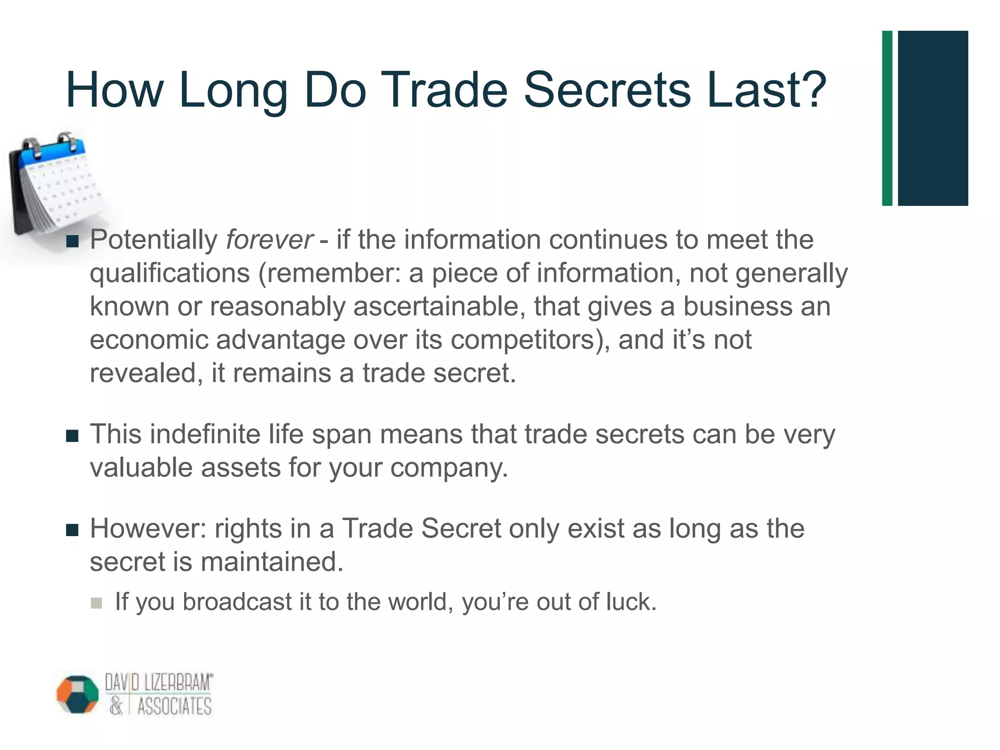 How Long Do Trade Secrets Last?
 Potentially forever - if the information continues to meet the
qualifications (remember: a piece of information, not generally
known or reasonably ascertainable, that gives a business an
economic advantage over its competitors), and it’s not
revealed, it remains a trade secret.
 This indefinite life span means that trade secrets can be very
valuable assets for your company.
 However: rights in a Trade Secret only exist as long as the
secret is maintained.
 If you broadcast it to the world, you’re out of luck.
 
