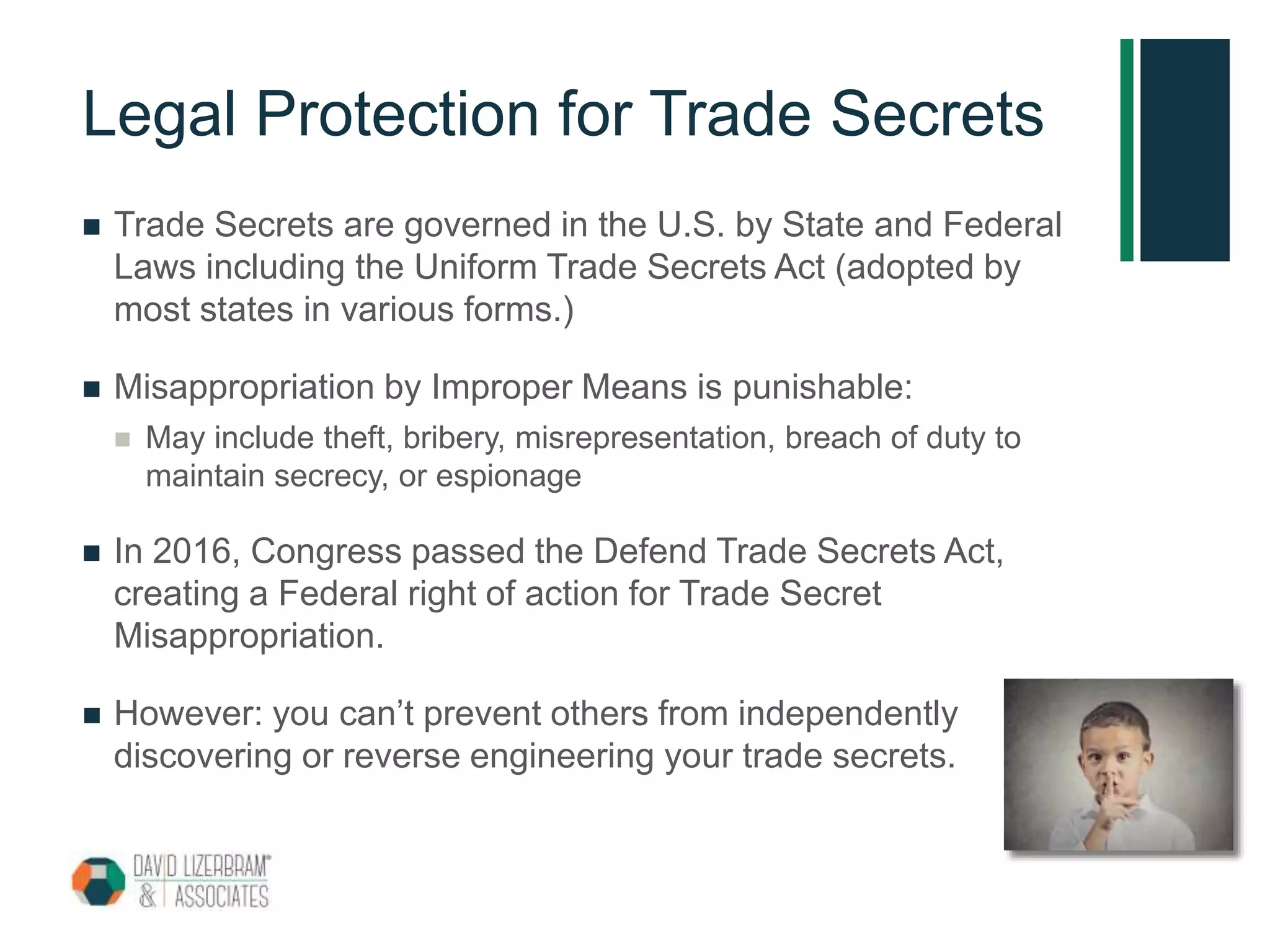 Legal Protection for Trade Secrets
 Trade Secrets are governed in the U.S. by State and Federal
Laws including the Uniform Trade Secrets Act (adopted by
most states in various forms.)
 Misappropriation by Improper Means is punishable:
 May include theft, bribery, misrepresentation, breach of duty to
maintain secrecy, or espionage
 In 2016, Congress passed the Defend Trade Secrets Act,
creating a Federal right of action for Trade Secret
Misappropriation.
 However: you can’t prevent others from independently
discovering or reverse engineering your trade secrets.
 