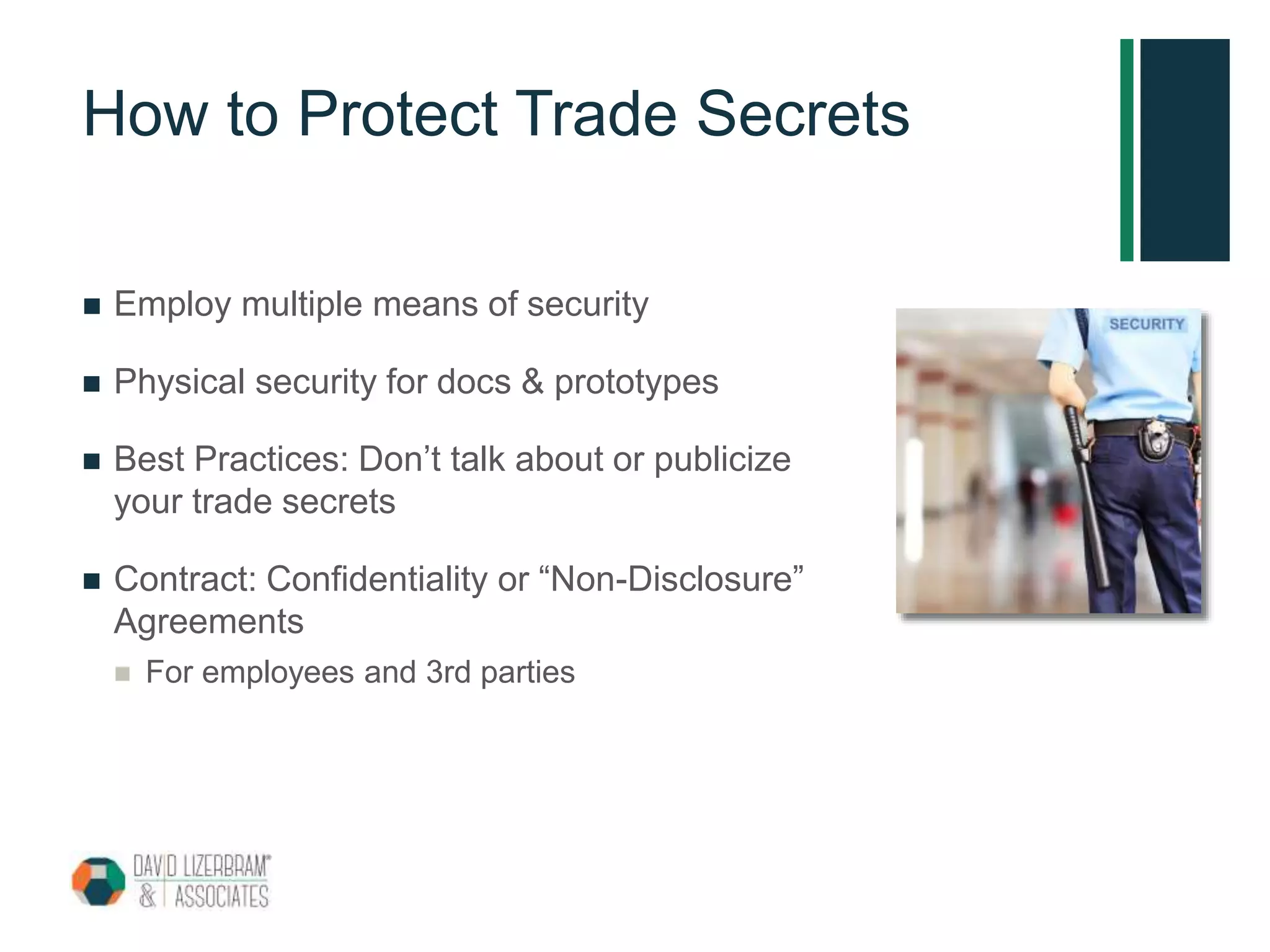 How to Protect Trade Secrets
 Employ multiple means of security
 Physical security for docs & prototypes
 Best Practices: Don’t talk about or publicize
your trade secrets
 Contract: Confidentiality or “Non-Disclosure”
Agreements
 For employees and 3rd parties
 