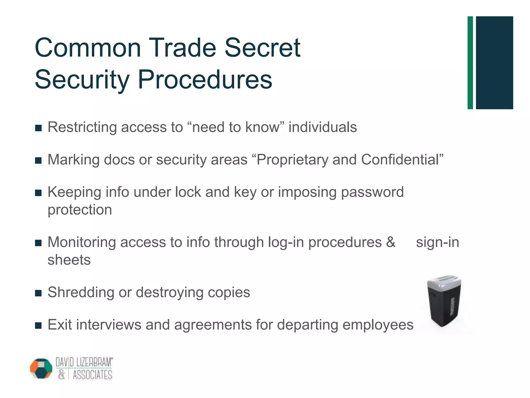 Common Trade Secret
Security Procedures
 Restricting access to “need to know” individuals
 Marking docs or security areas “Proprietary and Confidential”
 Keeping info under lock and key or imposing password
protection
 Monitoring access to info through log-in procedures & sign-in
sheets
 Shredding or destroying copies
 Exit interviews and agreements for departing employees
 