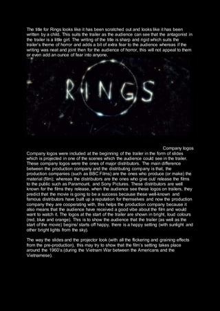 The title for Rings looks like it has been scratched out and looks like it has been
written by a child. This suits the trailer as the audience can see that the antagonist in
the trailer is a little girl. The writing of the title is sharp and rigid which suits the
trailer’s theme of horror and adds a bit of extra fear to the audience whereas if the
writing was neat and joint then for the audience of horror, this will not appeal to them
or even add an ounce of fear into anyone.
Company logos
Company logos were included at the beginning of the trailer in the form of slides
which is projected in one of the scenes which the audience could see in the trailer.
These company logos were the ones of major distributors. The main difference
between the production company and the distributing company is that, the
production companies (such as BBC Films) are the ones who produce (or make) the
material (film); whereas the distributors are the ones who give out/ release the films
to the public such as Paramount, and Sony Pictures. These distributors are well
known for the films they release, when the audience see these logos on trailers, they
predict that the movie is going to be a success because these well-known and
famous distributors have built up a reputation for themselves and now the production
company they are cooperating with, this helps the production company because it
also means that the audience have received a good vibe about the film and would
want to watch it. The logos at the start of the trailer are shown in bright, loud colours
(red, blue and orange). This is to show the audience that the trailer (as well as the
start of the movie) begins/ starts off happy, there is a happy setting (with sunlight and
other bright lights from the sky).
The way the slides and the projector look (with all the flickering and graining effects
from the pre-production), this may try to show that the film’s setting takes place
around the 1960’s (during the Vietnam War between the Americans and the
Vietnamese).
 