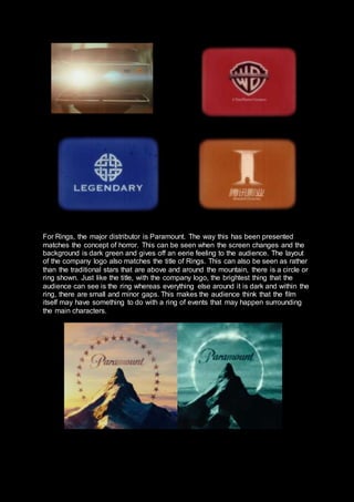 For Rings, the major distributor is Paramount. The way this has been presented
matches the concept of horror. This can be seen when the screen changes and the
background is dark green and gives off an eerie feeling to the audience. The layout
of the company logo also matches the title of Rings. This can also be seen as rather
than the traditional stars that are above and around the mountain, there is a circle or
ring shown. Just like the title, with the company logo, the brightest thing that the
audience can see is the ring whereas everything else around it is dark and within the
ring, there are small and minor gaps. This makes the audience think that the film
itself may have something to do with a ring of events that may happen surrounding
the main characters.
 