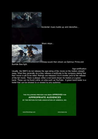 Incidental music builds up and intensifies…
Music stops…
Deep sound then shown as Optimus Prime and
Bumble Bee fight.
Age certification
Usually, the BBFC do not release the age rating of the movie on the trailers straight
away. What they generally do is they release a certificate to the company stating that
their movie is yet to be rated. Ratings are released 3 to 6 months prior to the release
of the full movie. There is always either a red band shown for trailers or a green
band. These can be found online on sites such as YouTube. A green band trailer is a
trailer that can be showed to or viewed by any audience.
 