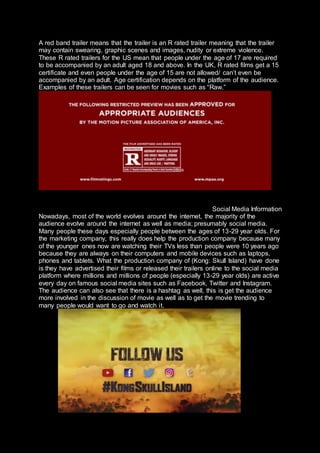 A red band trailer means that the trailer is an R rated trailer meaning that the trailer
may contain swearing, graphic scenes and images, nudity or extreme violence.
These R rated trailers for the US mean that people under the age of 17 are required
to be accompanied by an adult aged 18 and above. In the UK, R rated films get a 15
certificate and even people under the age of 15 are not allowed/ can’t even be
accompanied by an adult. Age certification depends on the platform of the audience.
Examples of these trailers can be seen for movies such as “Raw.”
Social Media Information
Nowadays, most of the world evolves around the internet, the majority of the
audience evolve around the internet as well as media; presumably social media.
Many people these days especially people between the ages of 13-29 year olds. For
the marketing company, this really does help the production company because many
of the younger ones now are watching their TVs less than people were 10 years ago
because they are always on their computers and mobile devices such as laptops,
phones and tablets. What the production company of (Kong: Skull Island) have done
is they have advertised their films or released their trailers online to the social media
platform where millions and millions of people (especially 13-29 year olds) are active
every day on famous social media sites such as Facebook, Twitter and Instagram.
The audience can also see that there is a hashtag as well, this is get the audience
more involved in the discussion of movie as well as to get the movie trending to
many people would want to go and watch it.
 