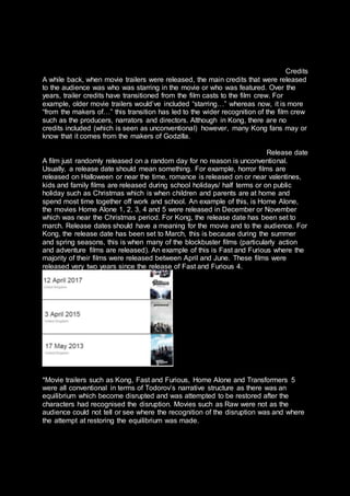 Credits
A while back, when movie trailers were released, the main credits that were released
to the audience was who was starring in the movie or who was featured. Over the
years, trailer credits have transitioned from the film casts to the film crew. For
example, older movie trailers would’ve included “starring…” whereas now, it is more
“from the makers of…” this transition has led to the wider recognition of the film crew
such as the producers, narrators and directors. Although in Kong, there are no
credits included (which is seen as unconventional) however, many Kong fans may or
know that it comes from the makers of Godzilla.
Release date
A film just randomly released on a random day for no reason is unconventional.
Usually, a release date should mean something. For example, horror films are
released on Halloween or near the time, romance is released on or near valentines,
kids and family films are released during school holidays/ half terms or on public
holiday such as Christmas which is when children and parents are at home and
spend most time together off work and school. An example of this, is Home Alone,
the movies Home Alone 1, 2, 3, 4 and 5 were released in December or November
which was near the Christmas period. For Kong, the release date has been set to
march. Release dates should have a meaning for the movie and to the audience. For
Kong, the release date has been set to March, this is because during the summer
and spring seasons, this is when many of the blockbuster films (particularly action
and adventure films are released). An example of this is Fast and Furious where the
majority of their films were released between April and June. These films were
released very two years since the release of Fast and Furious 4.
*Movie trailers such as Kong, Fast and Furious, Home Alone and Transformers 5
were all conventional in terms of Todorov’s narrative structure as there was an
equilibrium which become disrupted and was attempted to be restored after the
characters had recognised the disruption. Movies such as Raw were not as the
audience could not tell or see where the recognition of the disruption was and where
the attempt at restoring the equilibrium was made.
 
