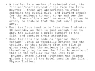 • A trailer is a series of selected shot, the
finniest/scariest/best clips from the film.
However , these are abbreviated to avoid
ruinning the overll plot, and leaving enough
for the audience to want to go and see the
film. These clips aren´t necessarily shown in
order, to enshure that the pot isn´t given
away.
• Most trailers tend to be less than 2 minutes
30 seconds, as this is just enough time to
show the audience a brief summary of the
film, and capture their attention.
• Some trailers are made os ´special shoot
footage´ .This is specially created for the
trailer, so that nothing from the film is
given away, but the audience is intrgued,
therefore going to see the film. An examle of
this is the trailer for the 1960 film
´physco, where Alfred Hitchcock was filmed
giving a tour of the hotel used in the film .
Physco Trailer.
 