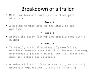 Breakdown of a trailer
• Most trailers are made up of a three part
structure
• Part 1
• A beginning that sets up the story to the
audience.
• Part 2
• Drives the story further and usually ends with a
climax
• Part 3
• Is usually a visual montage of powerful and
emotional moments from the film, fetures a strong/
recognisable priece f music, and will often show
some key actors and actresses
• A voice will also often be used to give a brief,
necessary explanation to what is happening.
 