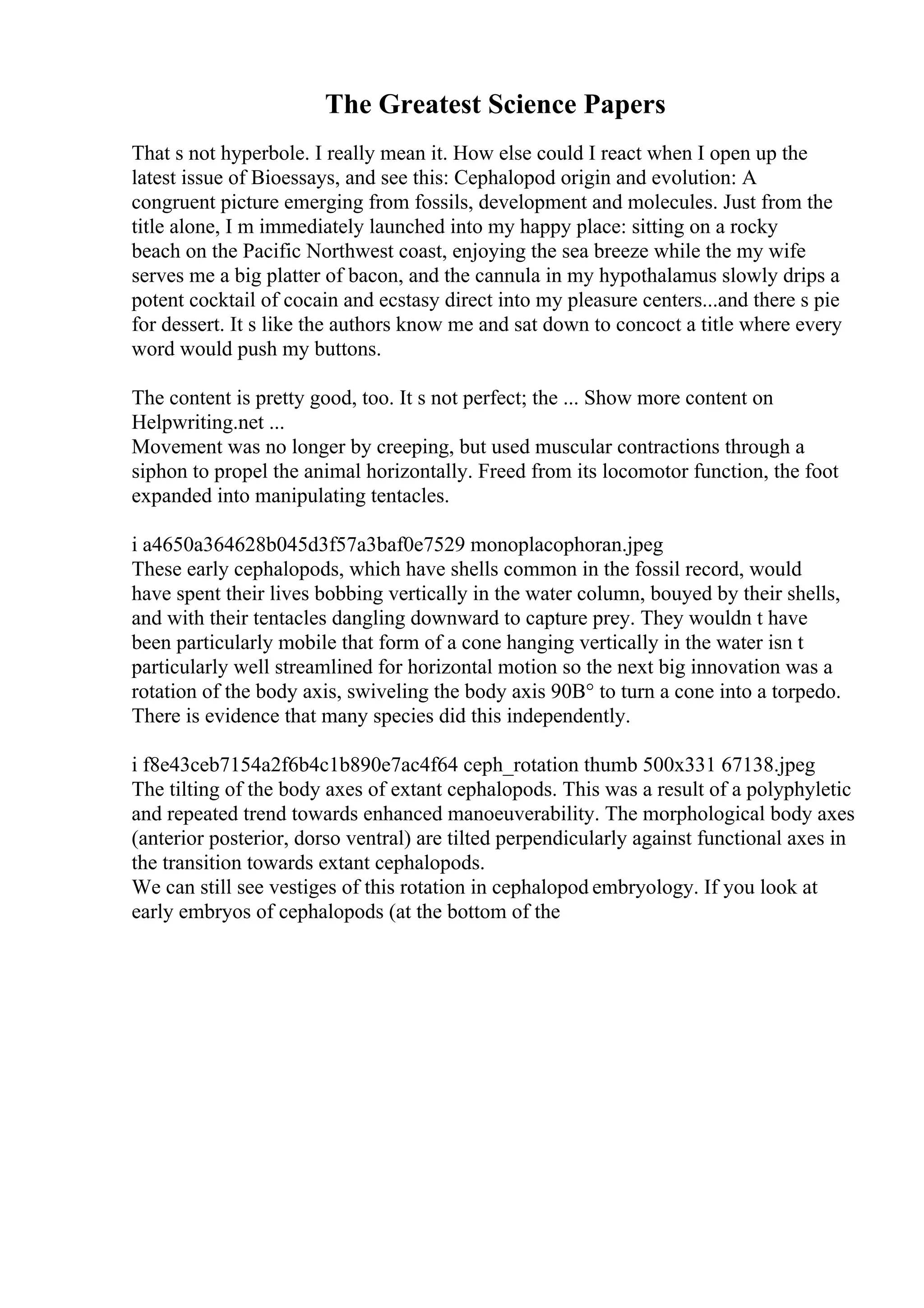 The Greatest Science Papers
That s not hyperbole. I really mean it. How else could I react when I open up the
latest issue of Bioessays, and see this: Cephalopod origin and evolution: A
congruent picture emerging from fossils, development and molecules. Just from the
title alone, I m immediately launched into my happy place: sitting on a rocky
beach on the Pacific Northwest coast, enjoying the sea breeze while the my wife
serves me a big platter of bacon, and the cannula in my hypothalamus slowly drips a
potent cocktail of cocain and ecstasy direct into my pleasure centers...and there s pie
for dessert. It s like the authors know me and sat down to concoct a title where every
word would push my buttons.
The content is pretty good, too. It s not perfect; the ... Show more content on
Helpwriting.net ...
Movement was no longer by creeping, but used muscular contractions through a
siphon to propel the animal horizontally. Freed from its locomotor function, the foot
expanded into manipulating tentacles.
i a4650a364628b045d3f57a3baf0e7529 monoplacophoran.jpeg
These early cephalopods, which have shells common in the fossil record, would
have spent their lives bobbing vertically in the water column, bouyed by their shells,
and with their tentacles dangling downward to capture prey. They wouldn t have
been particularly mobile that form of a cone hanging vertically in the water isn t
particularly well streamlined for horizontal motion so the next big innovation was a
rotation of the body axis, swiveling the body axis 90В° to turn a cone into a torpedo.
There is evidence that many species did this independently.
i f8e43ceb7154a2f6b4c1b890e7ac4f64 ceph_rotation thumb 500x331 67138.jpeg
The tilting of the body axes of extant cephalopods. This was a result of a polyphyletic
and repeated trend towards enhanced manoeuverability. The morphological body axes
(anterior posterior, dorso ventral) are tilted perpendicularly against functional axes in
the transition towards extant cephalopods.
We can still see vestiges of this rotation in cephalopod embryology. If you look at
early embryos of cephalopods (at the bottom of the
 