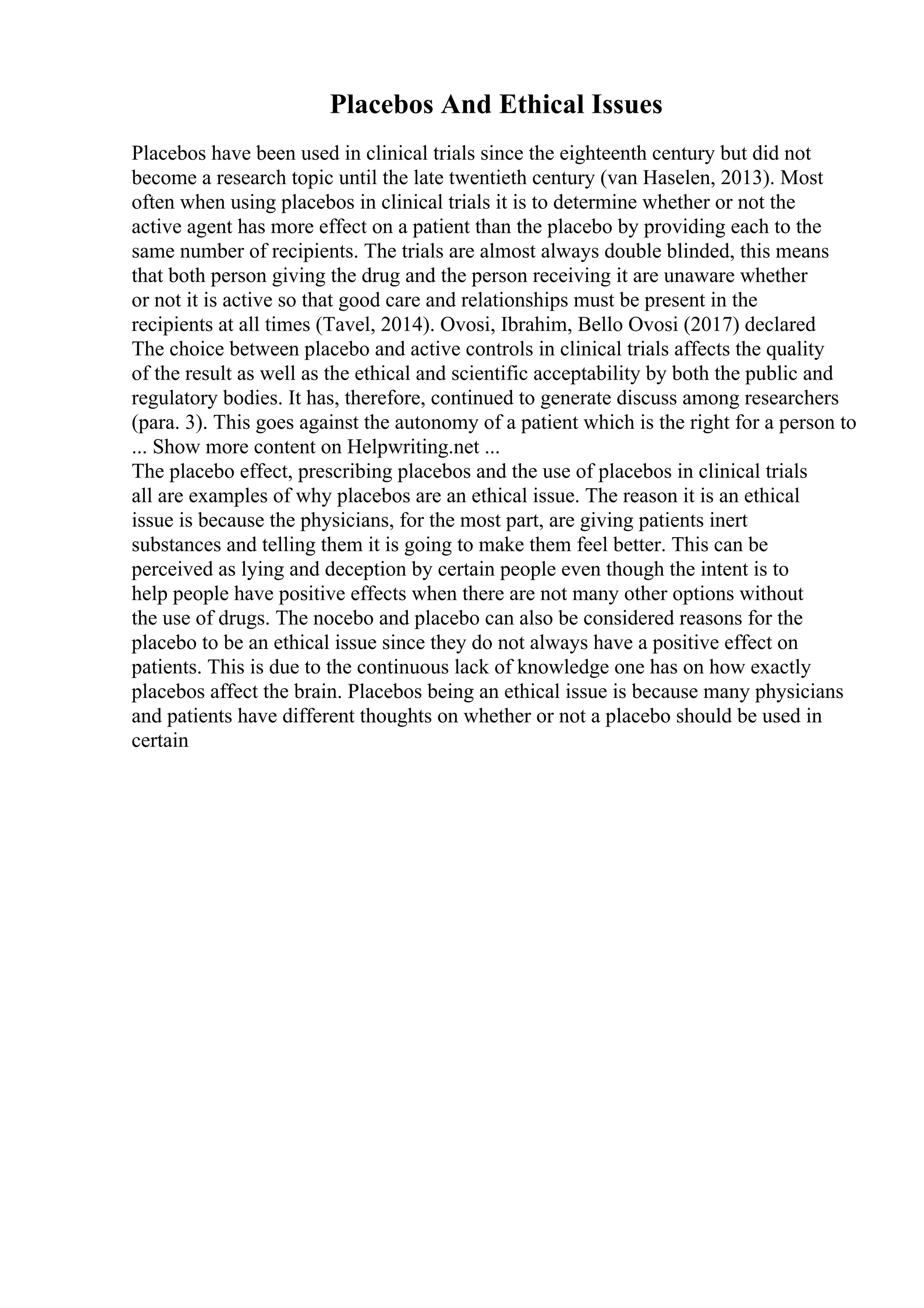 Placebos And Ethical Issues
Placebos have been used in clinical trials since the eighteenth century but did not
become a research topic until the late twentieth century (van Haselen, 2013). Most
often when using placebos in clinical trials it is to determine whether or not the
active agent has more effect on a patient than the placebo by providing each to the
same number of recipients. The trials are almost always double blinded, this means
that both person giving the drug and the person receiving it are unaware whether
or not it is active so that good care and relationships must be present in the
recipients at all times (Tavel, 2014). Ovosi, Ibrahim, Bello Ovosi (2017) declared
The choice between placebo and active controls in clinical trials affects the quality
of the result as well as the ethical and scientific acceptability by both the public and
regulatory bodies. It has, therefore, continued to generate discuss among researchers
(para. 3). This goes against the autonomy of a patient which is the right for a person to
... Show more content on Helpwriting.net ...
The placebo effect, prescribing placebos and the use of placebos in clinical trials
all are examples of why placebos are an ethical issue. The reason it is an ethical
issue is because the physicians, for the most part, are giving patients inert
substances and telling them it is going to make them feel better. This can be
perceived as lying and deception by certain people even though the intent is to
help people have positive effects when there are not many other options without
the use of drugs. The nocebo and placebo can also be considered reasons for the
placebo to be an ethical issue since they do not always have a positive effect on
patients. This is due to the continuous lack of knowledge one has on how exactly
placebos affect the brain. Placebos being an ethical issue is because many physicians
and patients have different thoughts on whether or not a placebo should be used in
certain
 