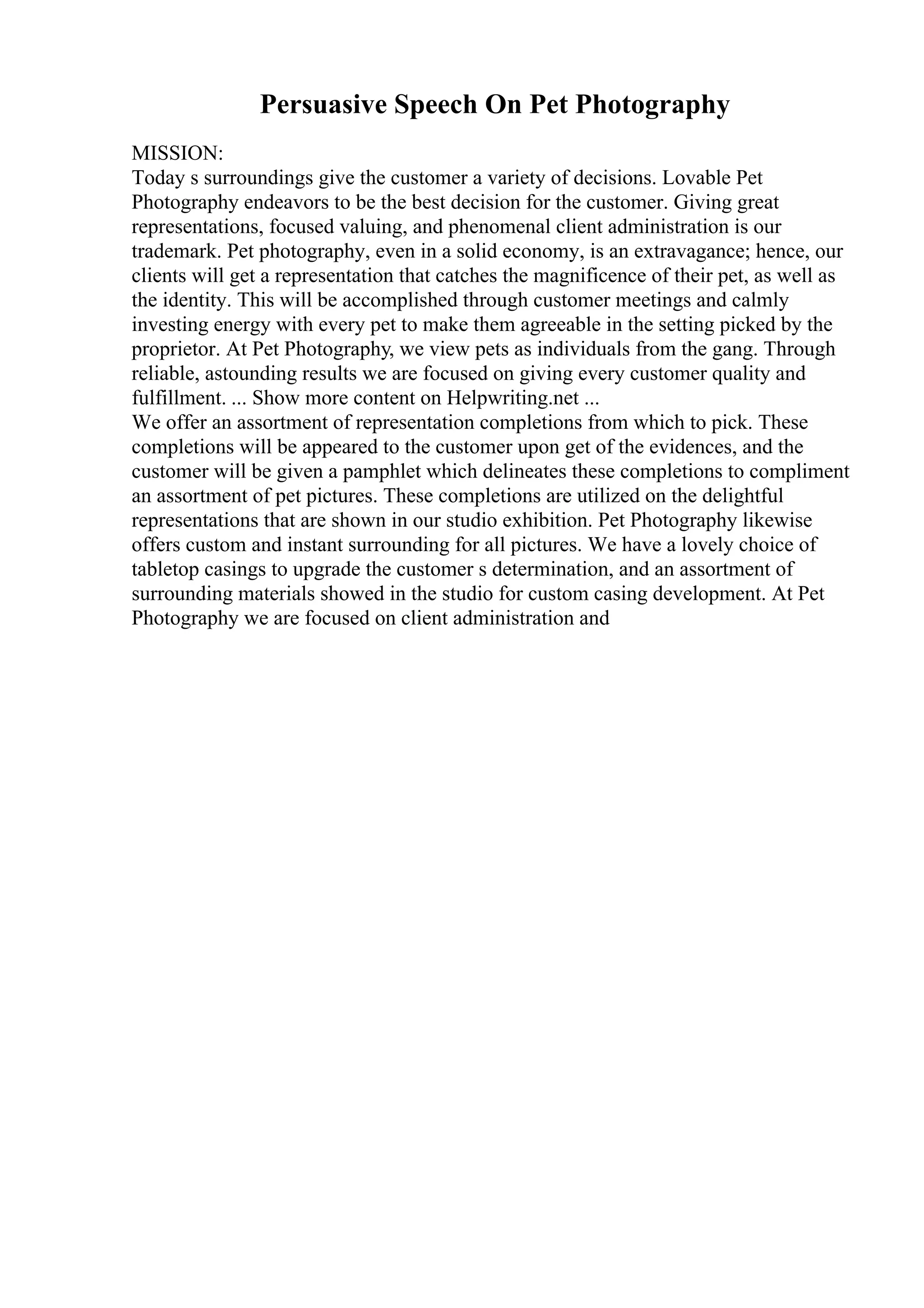 Persuasive Speech On Pet Photography
MISSION:
Today s surroundings give the customer a variety of decisions. Lovable Pet
Photography endeavors to be the best decision for the customer. Giving great
representations, focused valuing, and phenomenal client administration is our
trademark. Pet photography, even in a solid economy, is an extravagance; hence, our
clients will get a representation that catches the magnificence of their pet, as well as
the identity. This will be accomplished through customer meetings and calmly
investing energy with every pet to make them agreeable in the setting picked by the
proprietor. At Pet Photography, we view pets as individuals from the gang. Through
reliable, astounding results we are focused on giving every customer quality and
fulfillment. ... Show more content on Helpwriting.net ...
We offer an assortment of representation completions from which to pick. These
completions will be appeared to the customer upon get of the evidences, and the
customer will be given a pamphlet which delineates these completions to compliment
an assortment of pet pictures. These completions are utilized on the delightful
representations that are shown in our studio exhibition. Pet Photography likewise
offers custom and instant surrounding for all pictures. We have a lovely choice of
tabletop casings to upgrade the customer s determination, and an assortment of
surrounding materials showed in the studio for custom casing development. At Pet
Photography we are focused on client administration and
 