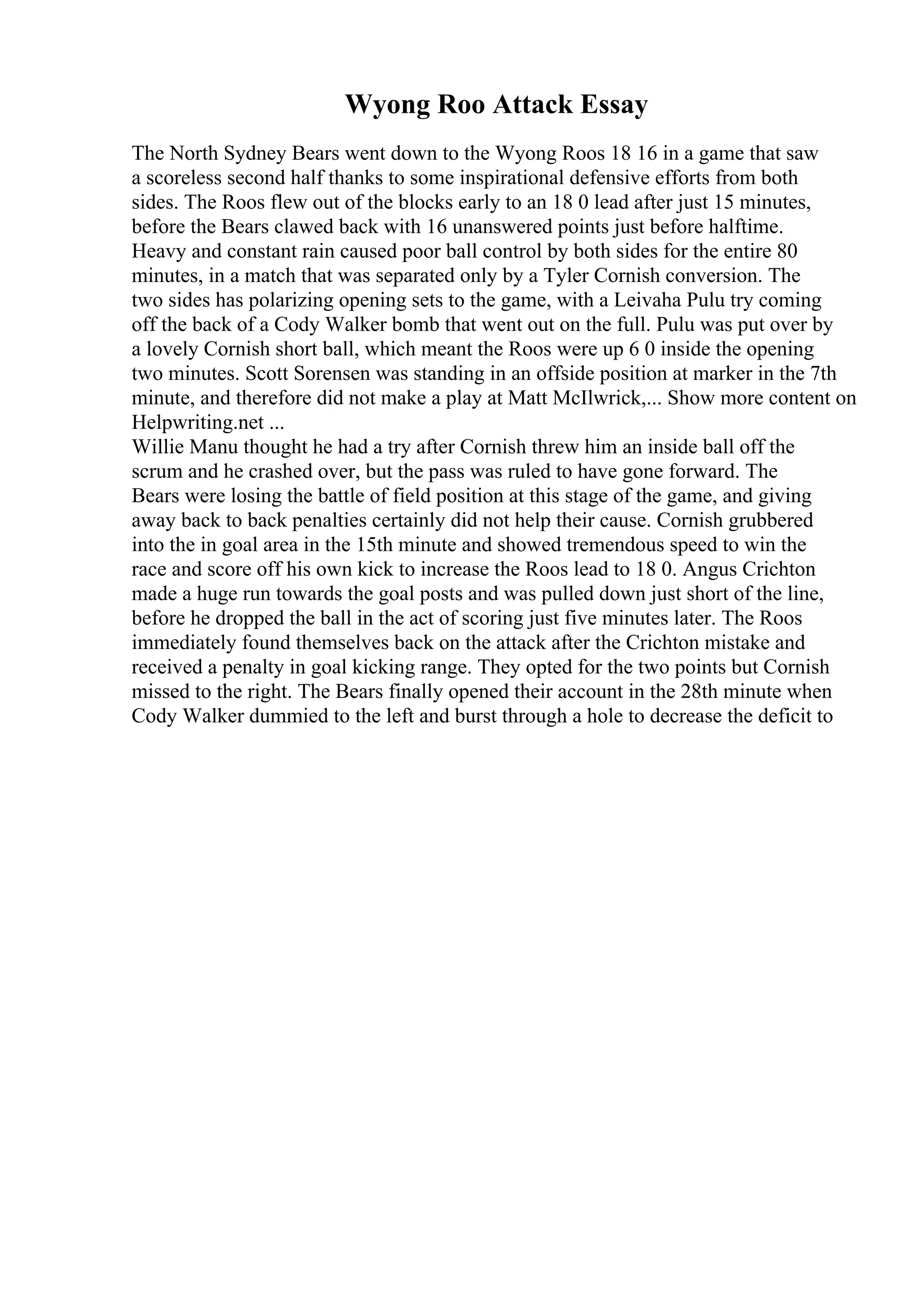 Wyong Roo Attack Essay
The North Sydney Bears went down to the Wyong Roos 18 16 in a game that saw
a scoreless second half thanks to some inspirational defensive efforts from both
sides. The Roos flew out of the blocks early to an 18 0 lead after just 15 minutes,
before the Bears clawed back with 16 unanswered points just before halftime.
Heavy and constant rain caused poor ball control by both sides for the entire 80
minutes, in a match that was separated only by a Tyler Cornish conversion. The
two sides has polarizing opening sets to the game, with a Leivaha Pulu try coming
off the back of a Cody Walker bomb that went out on the full. Pulu was put over by
a lovely Cornish short ball, which meant the Roos were up 6 0 inside the opening
two minutes. Scott Sorensen was standing in an offside position at marker in the 7th
minute, and therefore did not make a play at Matt McIlwrick,... Show more content on
Helpwriting.net ...
Willie Manu thought he had a try after Cornish threw him an inside ball off the
scrum and he crashed over, but the pass was ruled to have gone forward. The
Bears were losing the battle of field position at this stage of the game, and giving
away back to back penalties certainly did not help their cause. Cornish grubbered
into the in goal area in the 15th minute and showed tremendous speed to win the
race and score off his own kick to increase the Roos lead to 18 0. Angus Crichton
made a huge run towards the goal posts and was pulled down just short of the line,
before he dropped the ball in the act of scoring just five minutes later. The Roos
immediately found themselves back on the attack after the Crichton mistake and
received a penalty in goal kicking range. They opted for the two points but Cornish
missed to the right. The Bears finally opened their account in the 28th minute when
Cody Walker dummied to the left and burst through a hole to decrease the deficit to
 