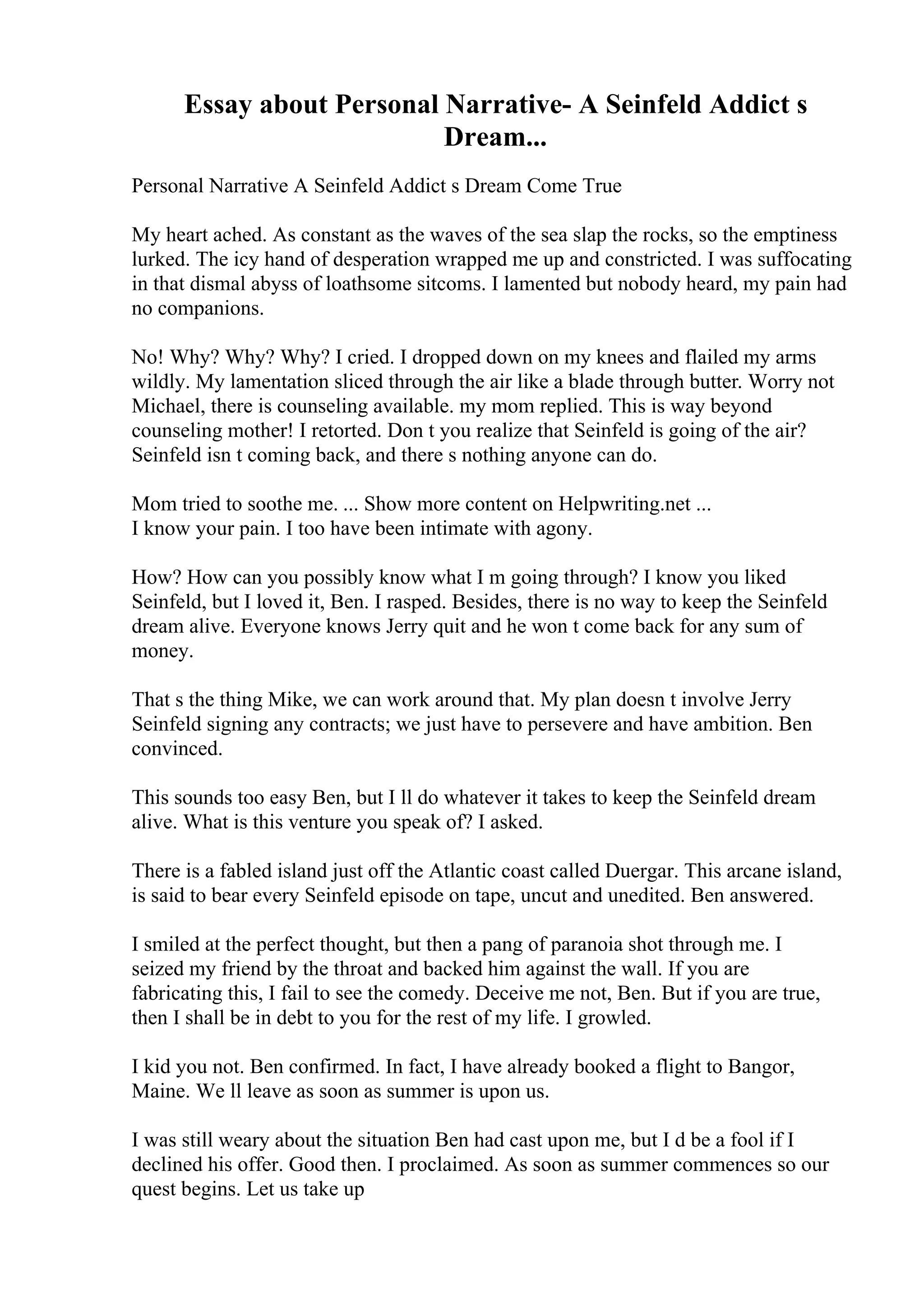Essay about Personal Narrative- A Seinfeld Addict s
Dream...
Personal Narrative A Seinfeld Addict s Dream Come True
My heart ached. As constant as the waves of the sea slap the rocks, so the emptiness
lurked. The icy hand of desperation wrapped me up and constricted. I was suffocating
in that dismal abyss of loathsome sitcoms. I lamented but nobody heard, my pain had
no companions.
No! Why? Why? Why? I cried. I dropped down on my knees and flailed my arms
wildly. My lamentation sliced through the air like a blade through butter. Worry not
Michael, there is counseling available. my mom replied. This is way beyond
counseling mother! I retorted. Don t you realize that Seinfeld is going of the air?
Seinfeld isn t coming back, and there s nothing anyone can do.
Mom tried to soothe me. ... Show more content on Helpwriting.net ...
I know your pain. I too have been intimate with agony.
How? How can you possibly know what I m going through? I know you liked
Seinfeld, but I loved it, Ben. I rasped. Besides, there is no way to keep the Seinfeld
dream alive. Everyone knows Jerry quit and he won t come back for any sum of
money.
That s the thing Mike, we can work around that. My plan doesn t involve Jerry
Seinfeld signing any contracts; we just have to persevere and have ambition. Ben
convinced.
This sounds too easy Ben, but I ll do whatever it takes to keep the Seinfeld dream
alive. What is this venture you speak of? I asked.
There is a fabled island just off the Atlantic coast called Duergar. This arcane island,
is said to bear every Seinfeld episode on tape, uncut and unedited. Ben answered.
I smiled at the perfect thought, but then a pang of paranoia shot through me. I
seized my friend by the throat and backed him against the wall. If you are
fabricating this, I fail to see the comedy. Deceive me not, Ben. But if you are true,
then I shall be in debt to you for the rest of my life. I growled.
I kid you not. Ben confirmed. In fact, I have already booked a flight to Bangor,
Maine. We ll leave as soon as summer is upon us.
I was still weary about the situation Ben had cast upon me, but I d be a fool if I
declined his offer. Good then. I proclaimed. As soon as summer commences so our
quest begins. Let us take up
 