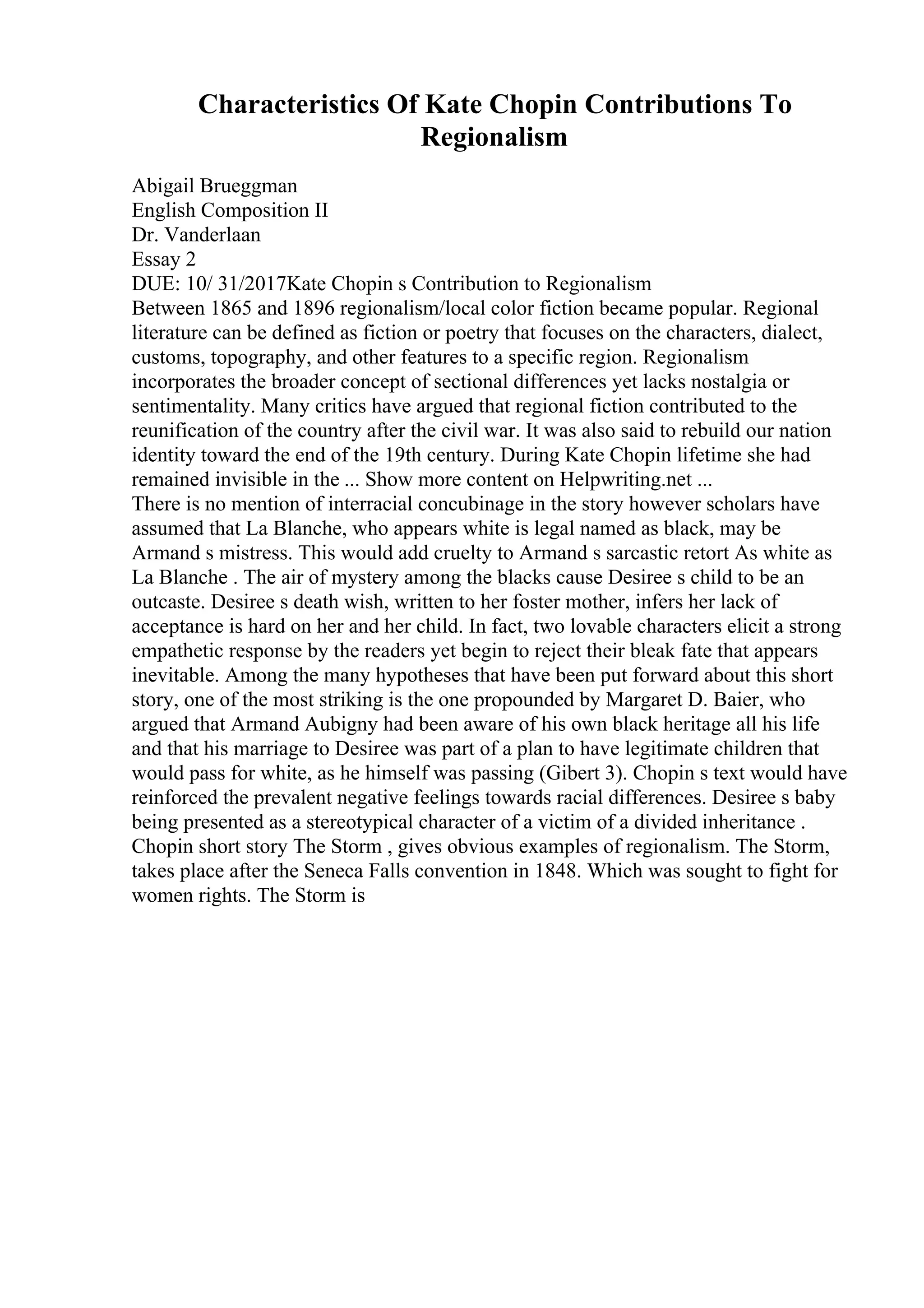 Characteristics Of Kate Chopin Contributions To
Regionalism
Abigail Brueggman
English Composition II
Dr. Vanderlaan
Essay 2
DUE: 10/ 31/2017Kate Chopin s Contribution to Regionalism
Between 1865 and 1896 regionalism/local color fiction became popular. Regional
literature can be defined as fiction or poetry that focuses on the characters, dialect,
customs, topography, and other features to a specific region. Regionalism
incorporates the broader concept of sectional differences yet lacks nostalgia or
sentimentality. Many critics have argued that regional fiction contributed to the
reunification of the country after the civil war. It was also said to rebuild our nation
identity toward the end of the 19th century. During Kate Chopin lifetime she had
remained invisible in the ... Show more content on Helpwriting.net ...
There is no mention of interracial concubinage in the story however scholars have
assumed that La Blanche, who appears white is legal named as black, may be
Armand s mistress. This would add cruelty to Armand s sarcastic retort As white as
La Blanche . The air of mystery among the blacks cause Desiree s child to be an
outcaste. Desiree s death wish, written to her foster mother, infers her lack of
acceptance is hard on her and her child. In fact, two lovable characters elicit a strong
empathetic response by the readers yet begin to reject their bleak fate that appears
inevitable. Among the many hypotheses that have been put forward about this short
story, one of the most striking is the one propounded by Margaret D. Baier, who
argued that Armand Aubigny had been aware of his own black heritage all his life
and that his marriage to Desiree was part of a plan to have legitimate children that
would pass for white, as he himself was passing (Gibert 3). Chopin s text would have
reinforced the prevalent negative feelings towards racial differences. Desiree s baby
being presented as a stereotypical character of a victim of a divided inheritance .
Chopin short story The Storm , gives obvious examples of regionalism. The Storm,
takes place after the Seneca Falls convention in 1848. Which was sought to fight for
women rights. The Storm is
 