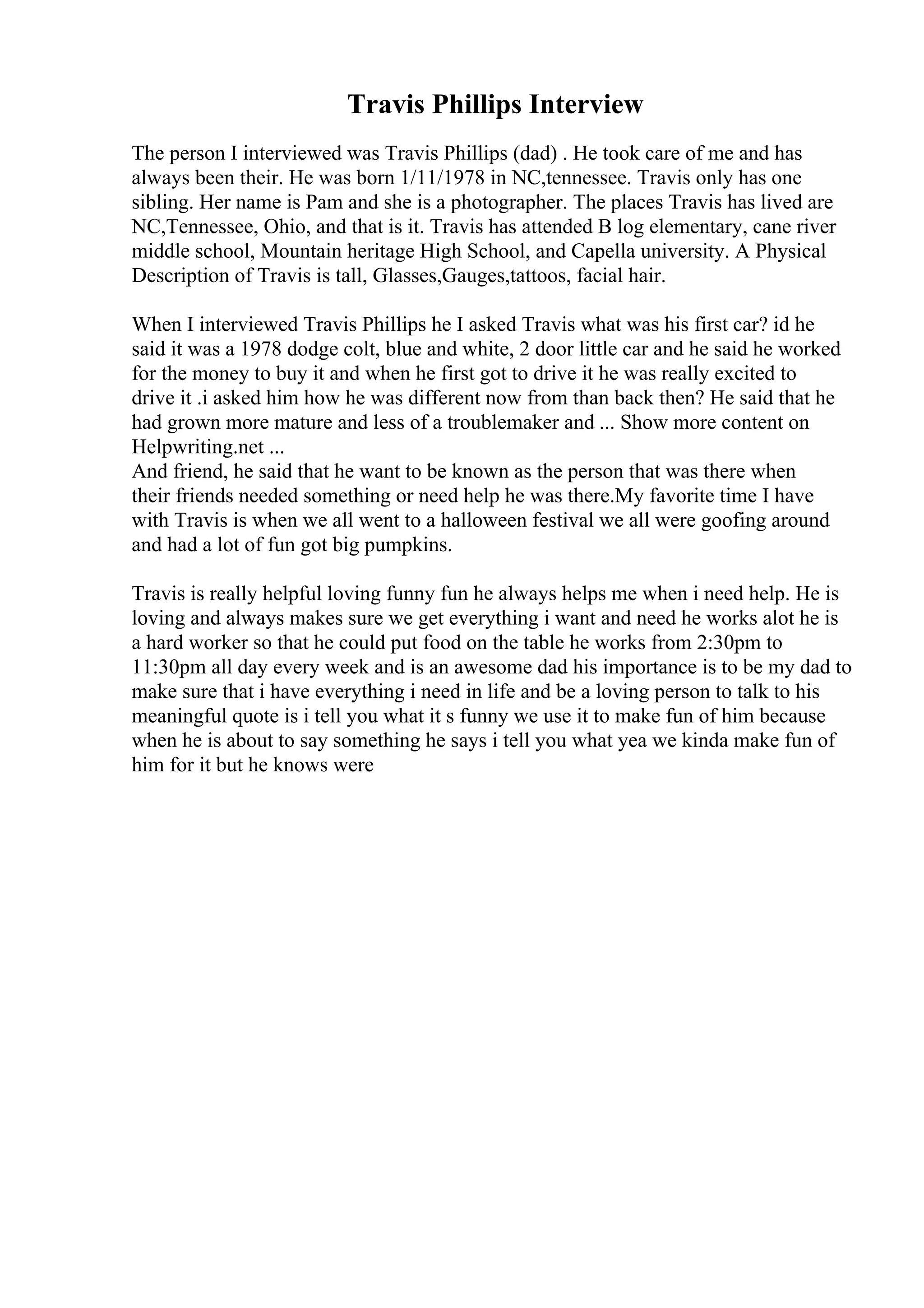 Travis Phillips Interview
The person I interviewed was Travis Phillips (dad) . He took care of me and has
always been their. He was born 1/11/1978 in NC,tennessee. Travis only has one
sibling. Her name is Pam and she is a photographer. The places Travis has lived are
NC,Tennessee, Ohio, and that is it. Travis has attended B log elementary, cane river
middle school, Mountain heritage High School, and Capella university. A Physical
Description of Travis is tall, Glasses,Gauges,tattoos, facial hair.
When I interviewed Travis Phillips he I asked Travis what was his first car? id he
said it was a 1978 dodge colt, blue and white, 2 door little car and he said he worked
for the money to buy it and when he first got to drive it he was really excited to
drive it .i asked him how he was different now from than back then? He said that he
had grown more mature and less of a troublemaker and ... Show more content on
Helpwriting.net ...
And friend, he said that he want to be known as the person that was there when
their friends needed something or need help he was there.My favorite time I have
with Travis is when we all went to a halloween festival we all were goofing around
and had a lot of fun got big pumpkins.
Travis is really helpful loving funny fun he always helps me when i need help. He is
loving and always makes sure we get everything i want and need he works alot he is
a hard worker so that he could put food on the table he works from 2:30pm to
11:30pm all day every week and is an awesome dad his importance is to be my dad to
make sure that i have everything i need in life and be a loving person to talk to his
meaningful quote is i tell you what it s funny we use it to make fun of him because
when he is about to say something he says i tell you what yea we kinda make fun of
him for it but he knows were
 