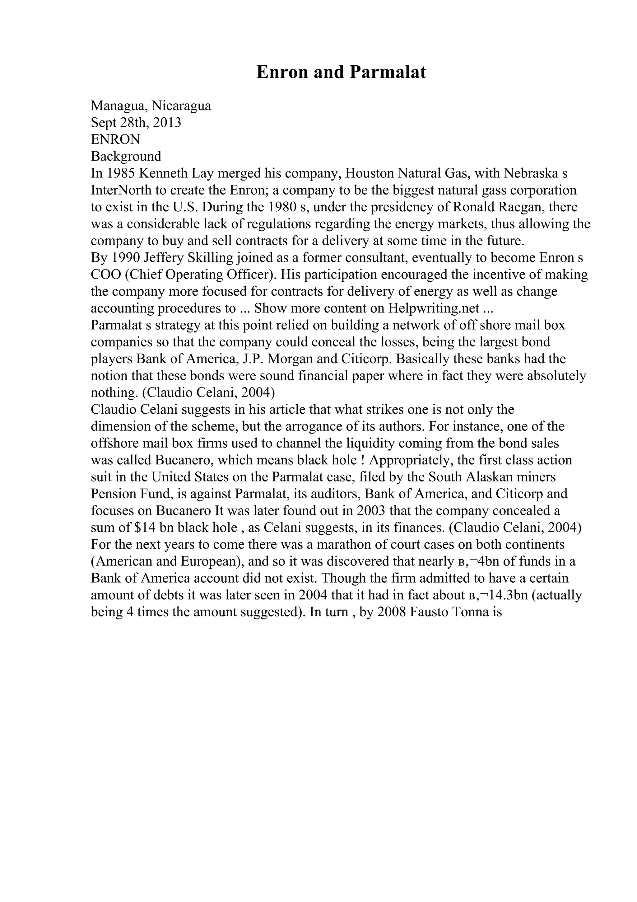 Enron and Parmalat
Managua, Nicaragua
Sept 28th, 2013
ENRON
Background
In 1985 Kenneth Lay merged his company, Houston Natural Gas, with Nebraska s
InterNorth to create the Enron; a company to be the biggest natural gass corporation
to exist in the U.S. During the 1980 s, under the presidency of Ronald Raegan, there
was a considerable lack of regulations regarding the energy markets, thus allowing the
company to buy and sell contracts for a delivery at some time in the future.
By 1990 Jeffery Skilling joined as a former consultant, eventually to become Enron s
COO (Chief Operating Officer). His participation encouraged the incentive of making
the company more focused for contracts for delivery of energy as well as change
accounting procedures to ... Show more content on Helpwriting.net ...
Parmalat s strategy at this point relied on building a network of off shore mail box
companies so that the company could conceal the losses, being the largest bond
players Bank of America, J.P. Morgan and Citicorp. Basically these banks had the
notion that these bonds were sound financial paper where in fact they were absolutely
nothing. (Claudio Celani, 2004)
Claudio Celani suggests in his article that what strikes one is not only the
dimension of the scheme, but the arrogance of its authors. For instance, one of the
offshore mail box firms used to channel the liquidity coming from the bond sales
was called Bucanero, which means black hole ! Appropriately, the first class action
suit in the United States on the Parmalat case, filed by the South Alaskan miners
Pension Fund, is against Parmalat, its auditors, Bank of America, and Citicorp and
focuses on Bucanero It was later found out in 2003 that the company concealed a
sum of $14 bn black hole , as Celani suggests, in its finances. (Claudio Celani, 2004)
For the next years to come there was a marathon of court cases on both continents
(American and European), and so it was discovered that nearly в‚¬4bn of funds in a
Bank of America account did not exist. Though the firm admitted to have a certain
amount of debts it was later seen in 2004 that it had in fact about в‚¬14.3bn (actually
being 4 times the amount suggested). In turn , by 2008 Fausto Tonna is
 