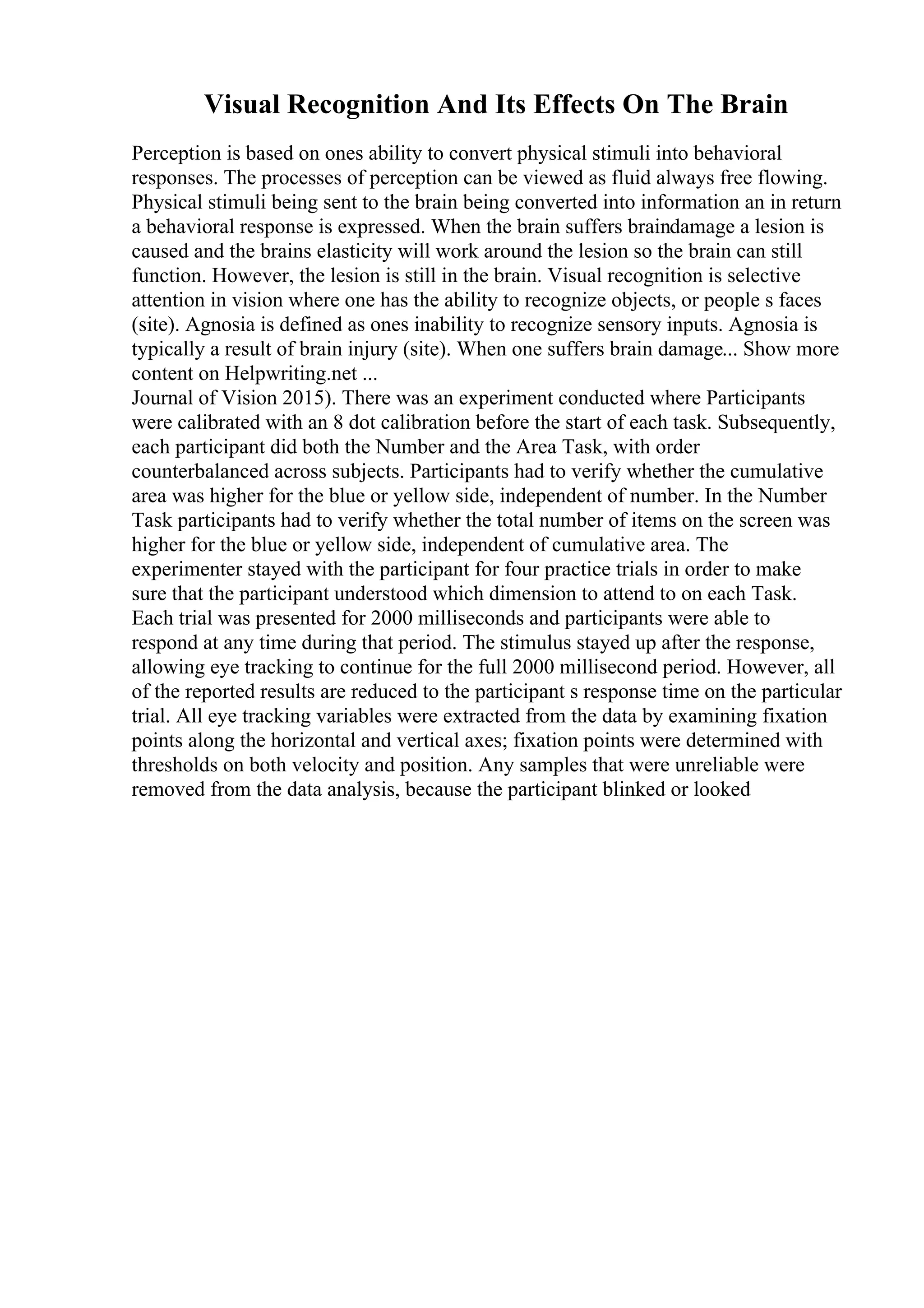 Visual Recognition And Its Effects On The Brain
Perception is based on ones ability to convert physical stimuli into behavioral
responses. The processes of perception can be viewed as fluid always free flowing.
Physical stimuli being sent to the brain being converted into information an in return
a behavioral response is expressed. When the brain suffers braindamage a lesion is
caused and the brains elasticity will work around the lesion so the brain can still
function. However, the lesion is still in the brain. Visual recognition is selective
attention in vision where one has the ability to recognize objects, or people s faces
(site). Agnosia is defined as ones inability to recognize sensory inputs. Agnosia is
typically a result of brain injury (site). When one suffers brain damage... Show more
content on Helpwriting.net ...
Journal of Vision 2015). There was an experiment conducted where Participants
were calibrated with an 8 dot calibration before the start of each task. Subsequently,
each participant did both the Number and the Area Task, with order
counterbalanced across subjects. Participants had to verify whether the cumulative
area was higher for the blue or yellow side, independent of number. In the Number
Task participants had to verify whether the total number of items on the screen was
higher for the blue or yellow side, independent of cumulative area. The
experimenter stayed with the participant for four practice trials in order to make
sure that the participant understood which dimension to attend to on each Task.
Each trial was presented for 2000 milliseconds and participants were able to
respond at any time during that period. The stimulus stayed up after the response,
allowing eye tracking to continue for the full 2000 millisecond period. However, all
of the reported results are reduced to the participant s response time on the particular
trial. All eye tracking variables were extracted from the data by examining fixation
points along the horizontal and vertical axes; fixation points were determined with
thresholds on both velocity and position. Any samples that were unreliable were
removed from the data analysis, because the participant blinked or looked
 