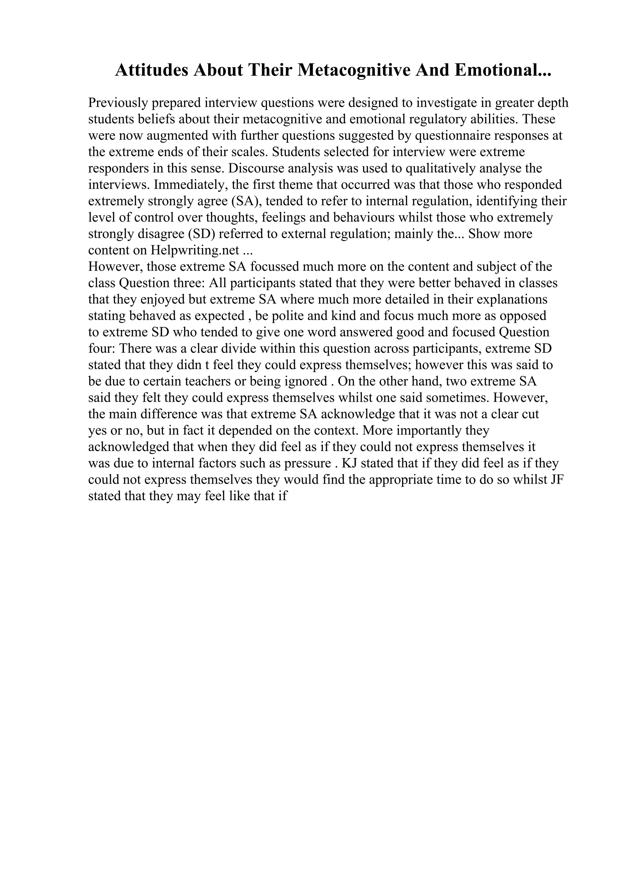 Attitudes About Their Metacognitive And Emotional...
Previously prepared interview questions were designed to investigate in greater depth
students beliefs about their metacognitive and emotional regulatory abilities. These
were now augmented with further questions suggested by questionnaire responses at
the extreme ends of their scales. Students selected for interview were extreme
responders in this sense. Discourse analysis was used to qualitatively analyse the
interviews. Immediately, the first theme that occurred was that those who responded
extremely strongly agree (SA), tended to refer to internal regulation, identifying their
level of control over thoughts, feelings and behaviours whilst those who extremely
strongly disagree (SD) referred to external regulation; mainly the... Show more
content on Helpwriting.net ...
However, those extreme SA focussed much more on the content and subject of the
class Question three: All participants stated that they were better behaved in classes
that they enjoyed but extreme SA where much more detailed in their explanations
stating behaved as expected , be polite and kind and focus much more as opposed
to extreme SD who tended to give one word answered good and focused Question
four: There was a clear divide within this question across participants, extreme SD
stated that they didn t feel they could express themselves; however this was said to
be due to certain teachers or being ignored . On the other hand, two extreme SA
said they felt they could express themselves whilst one said sometimes. However,
the main difference was that extreme SA acknowledge that it was not a clear cut
yes or no, but in fact it depended on the context. More importantly they
acknowledged that when they did feel as if they could not express themselves it
was due to internal factors such as pressure . KJ stated that if they did feel as if they
could not express themselves they would find the appropriate time to do so whilst JF
stated that they may feel like that if
 