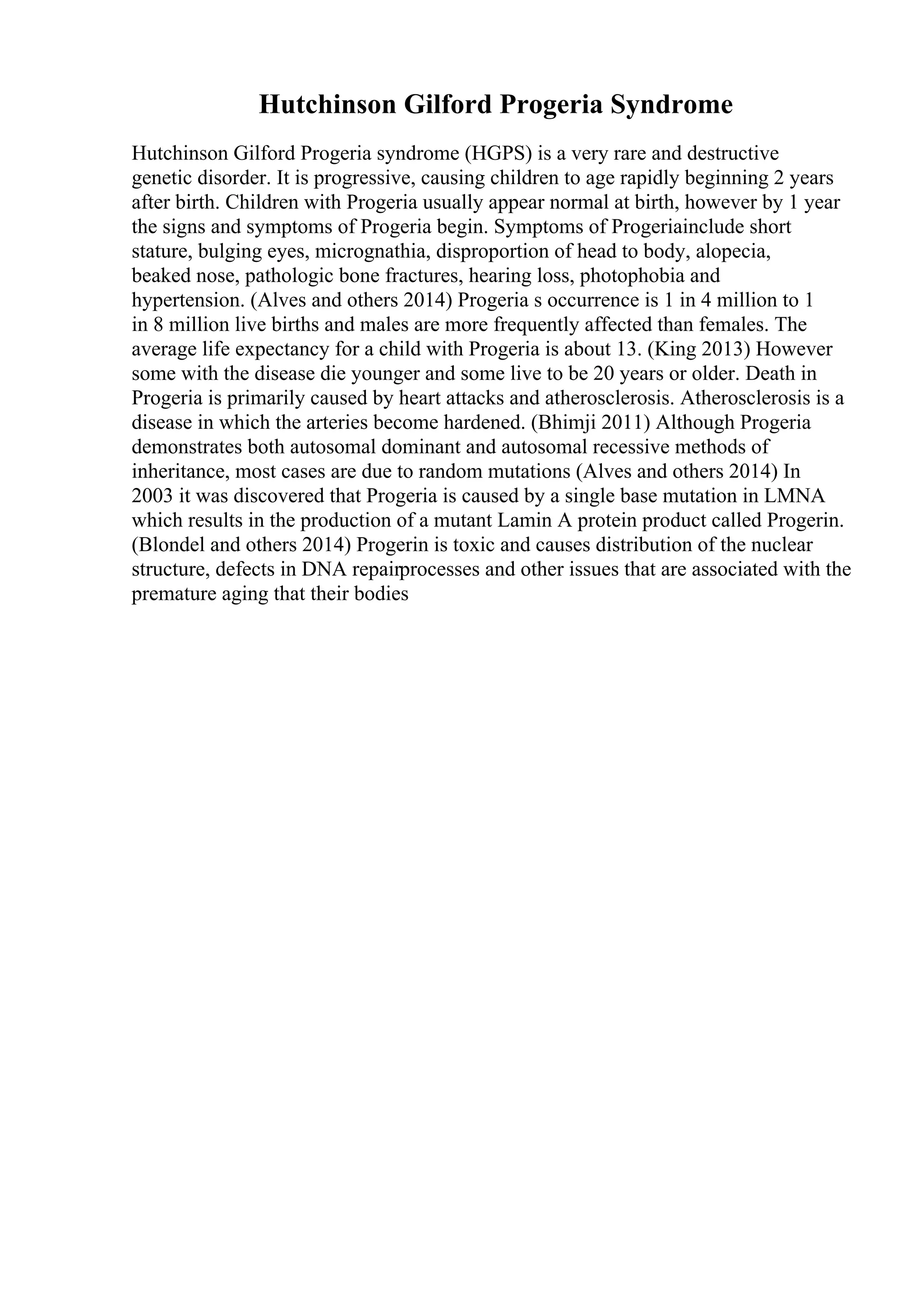 Hutchinson Gilford Progeria Syndrome
Hutchinson Gilford Progeria syndrome (HGPS) is a very rare and destructive
genetic disorder. It is progressive, causing children to age rapidly beginning 2 years
after birth. Children with Progeria usually appear normal at birth, however by 1 year
the signs and symptoms of Progeria begin. Symptoms of Progeriainclude short
stature, bulging eyes, micrognathia, disproportion of head to body, alopecia,
beaked nose, pathologic bone fractures, hearing loss, photophobia and
hypertension. (Alves and others 2014) Progeria s occurrence is 1 in 4 million to 1
in 8 million live births and males are more frequently affected than females. The
average life expectancy for a child with Progeria is about 13. (King 2013) However
some with the disease die younger and some live to be 20 years or older. Death in
Progeria is primarily caused by heart attacks and atherosclerosis. Atherosclerosis is a
disease in which the arteries become hardened. (Bhimji 2011) Although Progeria
demonstrates both autosomal dominant and autosomal recessive methods of
inheritance, most cases are due to random mutations (Alves and others 2014) In
2003 it was discovered that Progeria is caused by a single base mutation in LMNA
which results in the production of a mutant Lamin A protein product called Progerin.
(Blondel and others 2014) Progerin is toxic and causes distribution of the nuclear
structure, defects in DNA repairprocesses and other issues that are associated with the
premature aging that their bodies
 