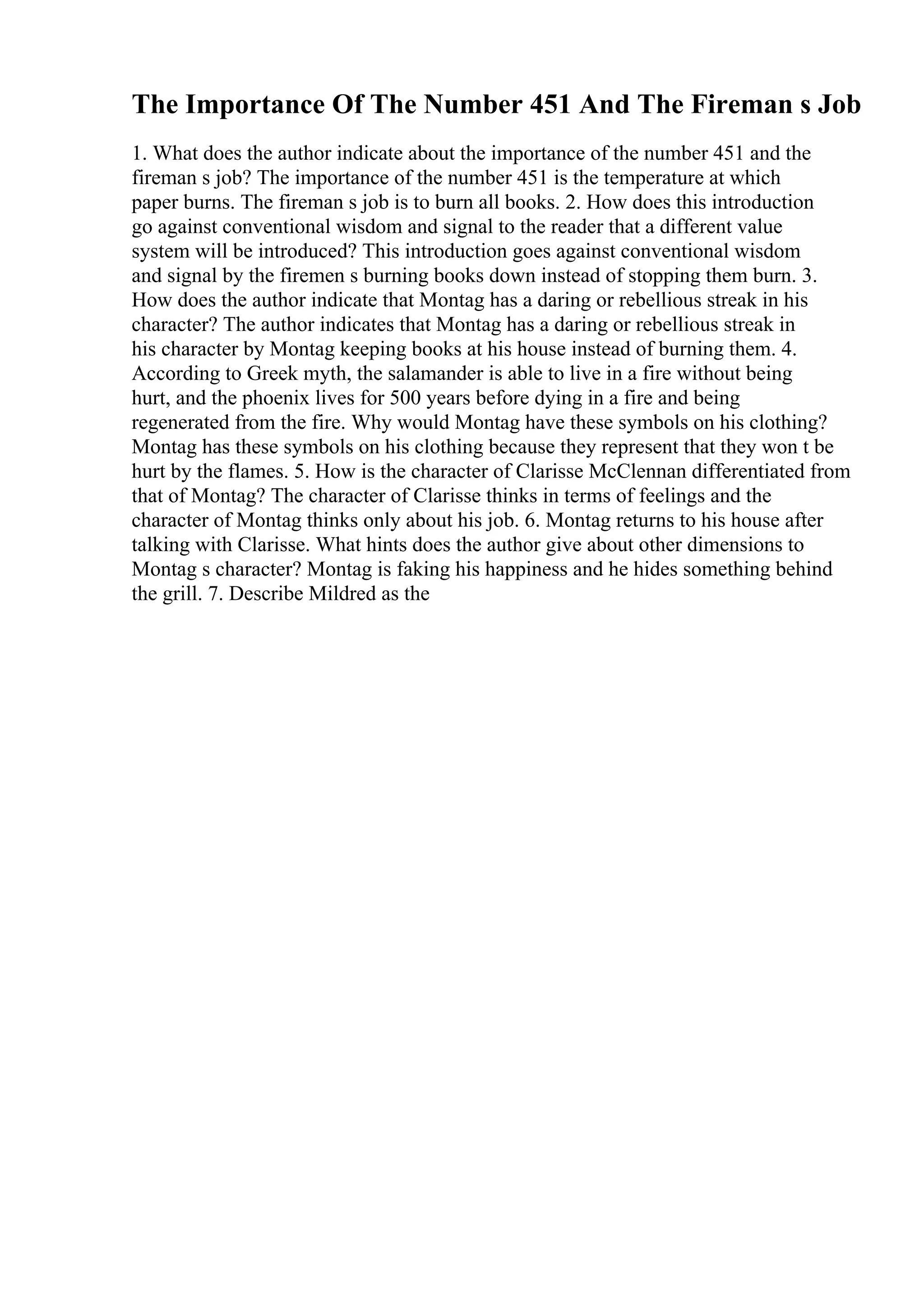 The Importance Of The Number 451 And The Fireman s Job
1. What does the author indicate about the importance of the number 451 and the
fireman s job? The importance of the number 451 is the temperature at which
paper burns. The fireman s job is to burn all books. 2. How does this introduction
go against conventional wisdom and signal to the reader that a different value
system will be introduced? This introduction goes against conventional wisdom
and signal by the firemen s burning books down instead of stopping them burn. 3.
How does the author indicate that Montag has a daring or rebellious streak in his
character? The author indicates that Montag has a daring or rebellious streak in
his character by Montag keeping books at his house instead of burning them. 4.
According to Greek myth, the salamander is able to live in a fire without being
hurt, and the phoenix lives for 500 years before dying in a fire and being
regenerated from the fire. Why would Montag have these symbols on his clothing?
Montag has these symbols on his clothing because they represent that they won t be
hurt by the flames. 5. How is the character of Clarisse McClennan differentiated from
that of Montag? The character of Clarisse thinks in terms of feelings and the
character of Montag thinks only about his job. 6. Montag returns to his house after
talking with Clarisse. What hints does the author give about other dimensions to
Montag s character? Montag is faking his happiness and he hides something behind
the grill. 7. Describe Mildred as the
 
