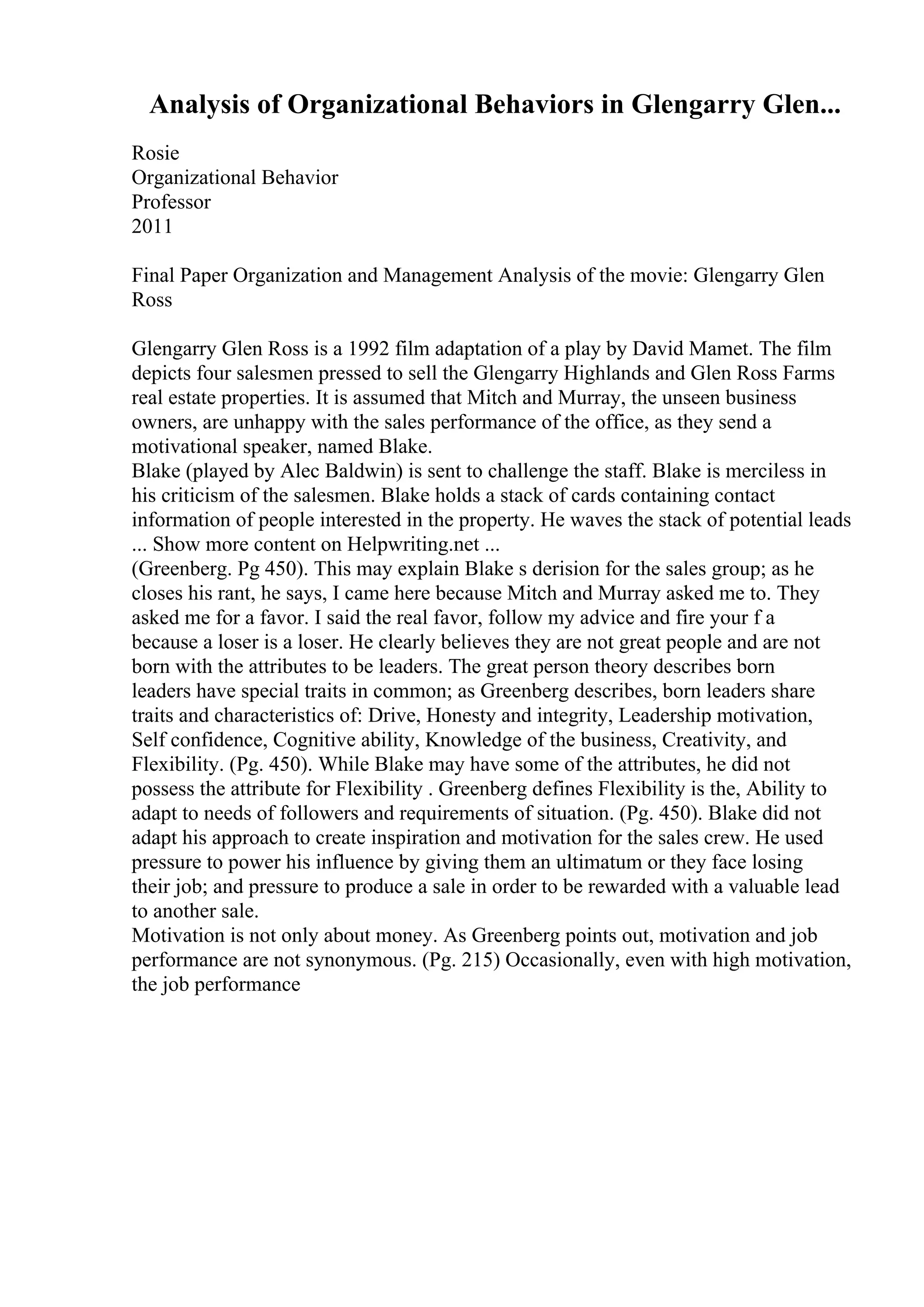 Analysis of Organizational Behaviors in Glengarry Glen...
Rosie
Organizational Behavior
Professor
2011
Final Paper Organization and Management Analysis of the movie: Glengarry Glen
Ross
Glengarry Glen Ross is a 1992 film adaptation of a play by David Mamet. The film
depicts four salesmen pressed to sell the Glengarry Highlands and Glen Ross Farms
real estate properties. It is assumed that Mitch and Murray, the unseen business
owners, are unhappy with the sales performance of the office, as they send a
motivational speaker, named Blake.
Blake (played by Alec Baldwin) is sent to challenge the staff. Blake is merciless in
his criticism of the salesmen. Blake holds a stack of cards containing contact
information of people interested in the property. He waves the stack of potential leads
... Show more content on Helpwriting.net ...
(Greenberg. Pg 450). This may explain Blake s derision for the sales group; as he
closes his rant, he says, I came here because Mitch and Murray asked me to. They
asked me for a favor. I said the real favor, follow my advice and fire your f a
because a loser is a loser. He clearly believes they are not great people and are not
born with the attributes to be leaders. The great person theory describes born
leaders have special traits in common; as Greenberg describes, born leaders share
traits and characteristics of: Drive, Honesty and integrity, Leadership motivation,
Self confidence, Cognitive ability, Knowledge of the business, Creativity, and
Flexibility. (Pg. 450). While Blake may have some of the attributes, he did not
possess the attribute for Flexibility . Greenberg defines Flexibility is the, Ability to
adapt to needs of followers and requirements of situation. (Pg. 450). Blake did not
adapt his approach to create inspiration and motivation for the sales crew. He used
pressure to power his influence by giving them an ultimatum or they face losing
their job; and pressure to produce a sale in order to be rewarded with a valuable lead
to another sale.
Motivation is not only about money. As Greenberg points out, motivation and job
performance are not synonymous. (Pg. 215) Occasionally, even with high motivation,
the job performance
 