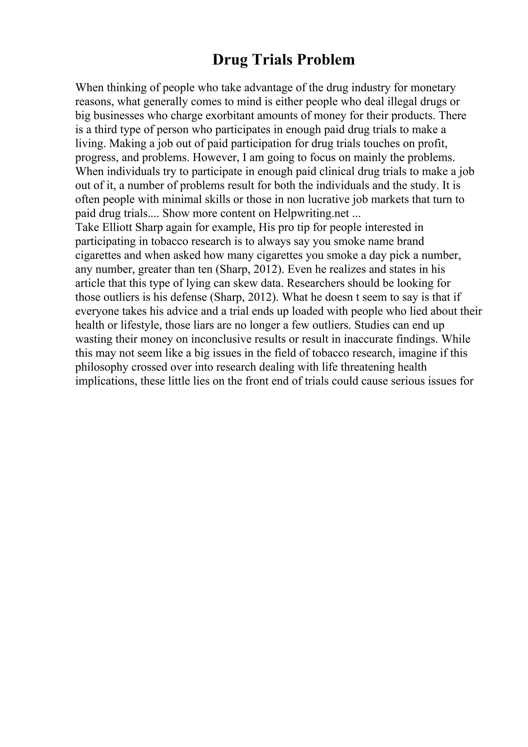Drug Trials Problem
When thinking of people who take advantage of the drug industry for monetary
reasons, what generally comes to mind is either people who deal illegal drugs or
big businesses who charge exorbitant amounts of money for their products. There
is a third type of person who participates in enough paid drug trials to make a
living. Making a job out of paid participation for drug trials touches on profit,
progress, and problems. However, I am going to focus on mainly the problems.
When individuals try to participate in enough paid clinical drug trials to make a job
out of it, a number of problems result for both the individuals and the study. It is
often people with minimal skills or those in non lucrative job markets that turn to
paid drug trials.... Show more content on Helpwriting.net ...
Take Elliott Sharp again for example, His pro tip for people interested in
participating in tobacco research is to always say you smoke name brand
cigarettes and when asked how many cigarettes you smoke a day pick a number,
any number, greater than ten (Sharp, 2012). Even he realizes and states in his
article that this type of lying can skew data. Researchers should be looking for
those outliers is his defense (Sharp, 2012). What he doesn t seem to say is that if
everyone takes his advice and a trial ends up loaded with people who lied about their
health or lifestyle, those liars are no longer a few outliers. Studies can end up
wasting their money on inconclusive results or result in inaccurate findings. While
this may not seem like a big issues in the field of tobacco research, imagine if this
philosophy crossed over into research dealing with life threatening health
implications, these little lies on the front end of trials could cause serious issues for
 