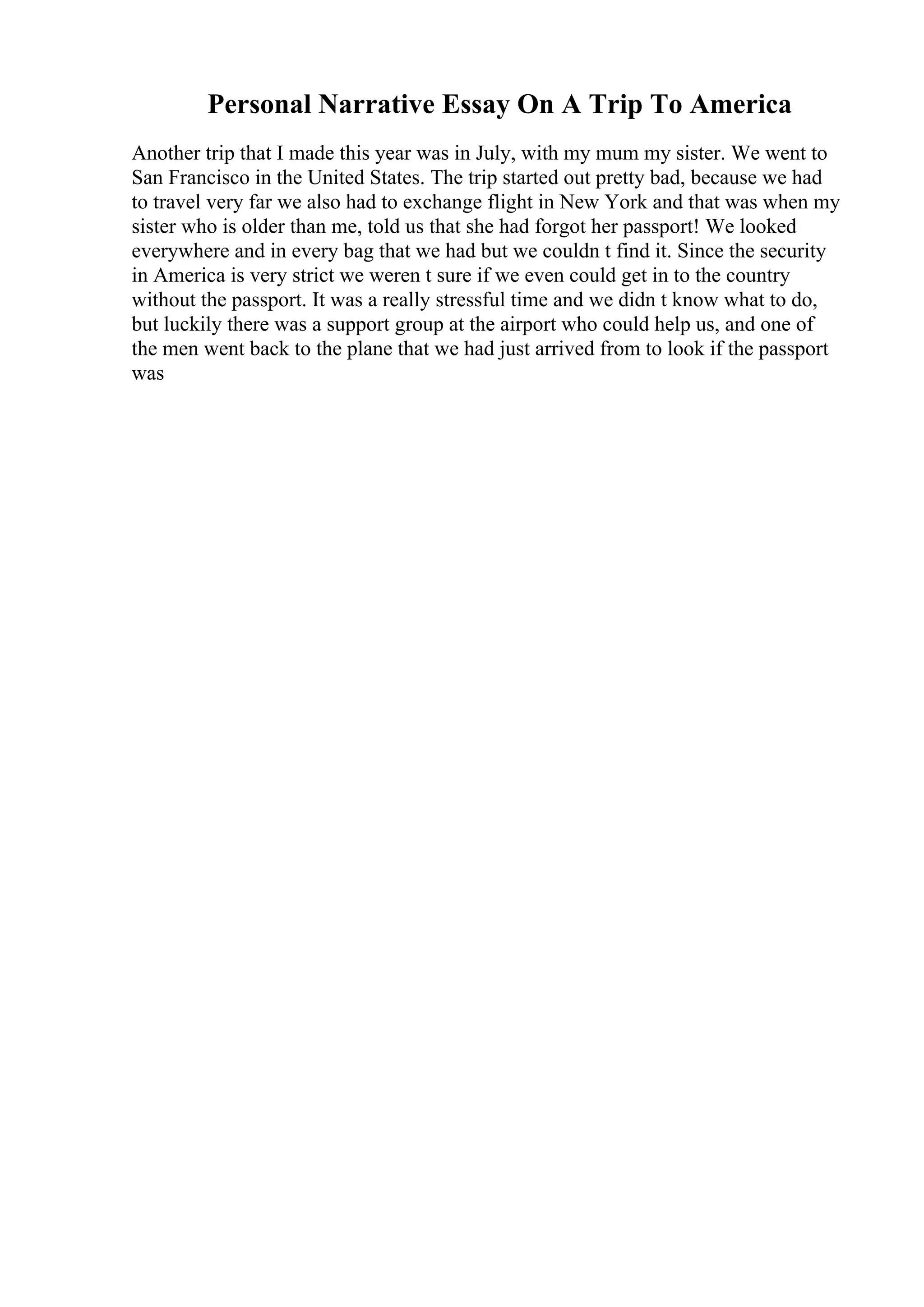 Personal Narrative Essay On A Trip To America
Another trip that I made this year was in July, with my mum my sister. We went to
San Francisco in the United States. The trip started out pretty bad, because we had
to travel very far we also had to exchange flight in New York and that was when my
sister who is older than me, told us that she had forgot her passport! We looked
everywhere and in every bag that we had but we couldn t find it. Since the security
in America is very strict we weren t sure if we even could get in to the country
without the passport. It was a really stressful time and we didn t know what to do,
but luckily there was a support group at the airport who could help us, and one of
the men went back to the plane that we had just arrived from to look if the passport
was
 