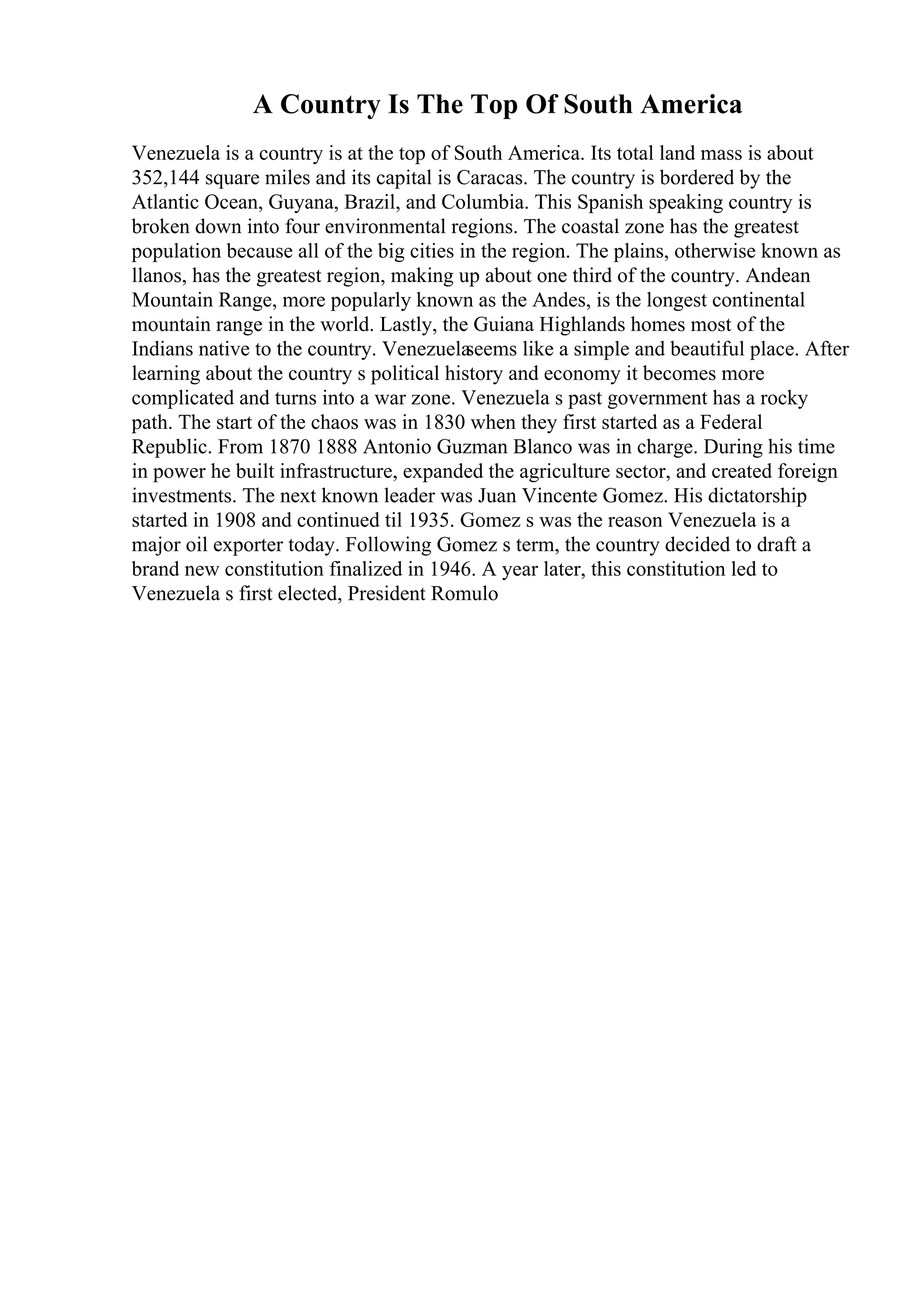 A Country Is The Top Of South America
Venezuela is a country is at the top of South America. Its total land mass is about
352,144 square miles and its capital is Caracas. The country is bordered by the
Atlantic Ocean, Guyana, Brazil, and Columbia. This Spanish speaking country is
broken down into four environmental regions. The coastal zone has the greatest
population because all of the big cities in the region. The plains, otherwise known as
llanos, has the greatest region, making up about one third of the country. Andean
Mountain Range, more popularly known as the Andes, is the longest continental
mountain range in the world. Lastly, the Guiana Highlands homes most of the
Indians native to the country. Venezuela
seems like a simple and beautiful place. After
learning about the country s political history and economy it becomes more
complicated and turns into a war zone. Venezuela s past government has a rocky
path. The start of the chaos was in 1830 when they first started as a Federal
Republic. From 1870 1888 Antonio Guzman Blanco was in charge. During his time
in power he built infrastructure, expanded the agriculture sector, and created foreign
investments. The next known leader was Juan Vincente Gomez. His dictatorship
started in 1908 and continued til 1935. Gomez s was the reason Venezuela is a
major oil exporter today. Following Gomez s term, the country decided to draft a
brand new constitution finalized in 1946. A year later, this constitution led to
Venezuela s first elected, President Romulo
 