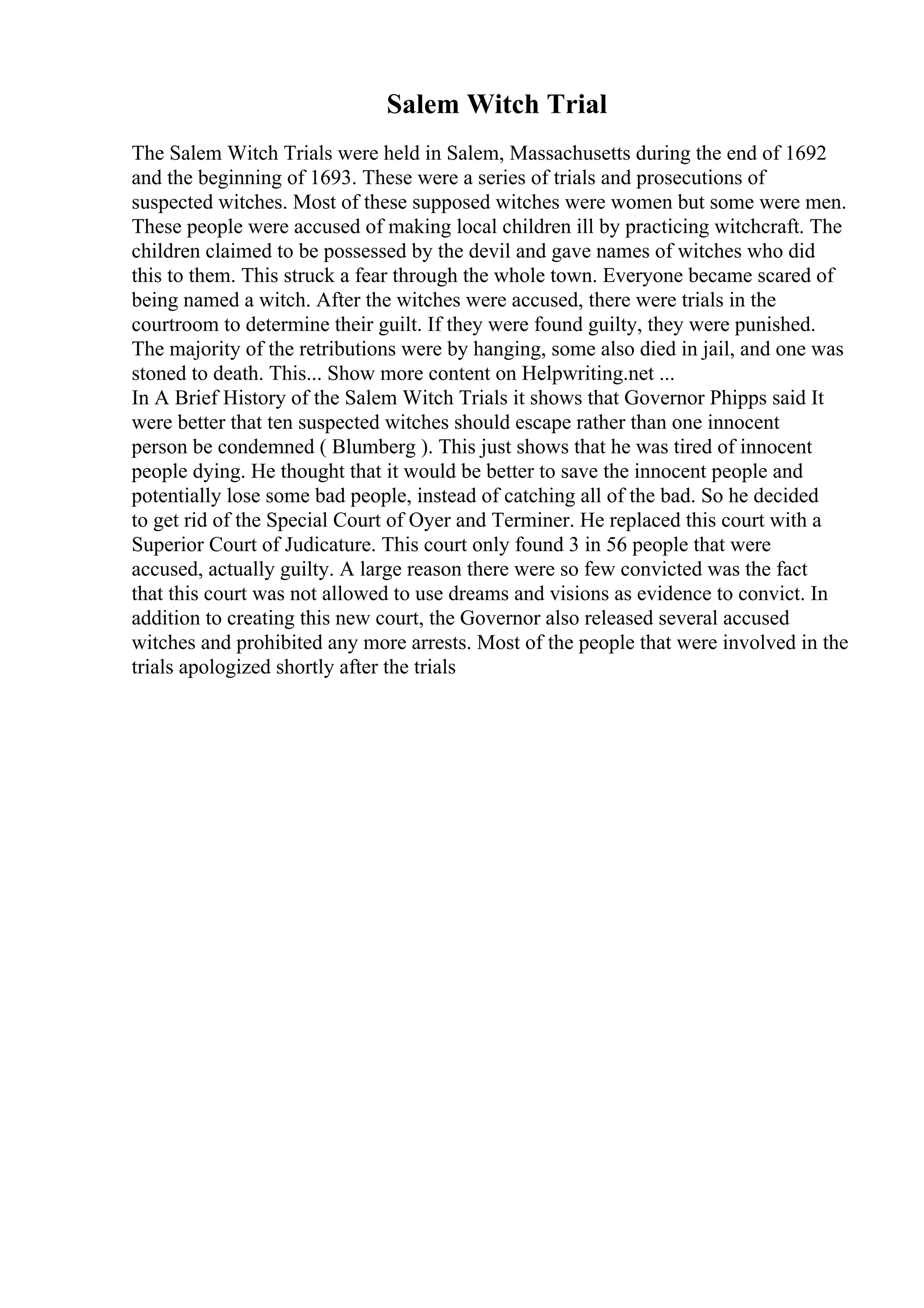 Salem Witch Trial
The Salem Witch Trials were held in Salem, Massachusetts during the end of 1692
and the beginning of 1693. These were a series of trials and prosecutions of
suspected witches. Most of these supposed witches were women but some were men.
These people were accused of making local children ill by practicing witchcraft. The
children claimed to be possessed by the devil and gave names of witches who did
this to them. This struck a fear through the whole town. Everyone became scared of
being named a witch. After the witches were accused, there were trials in the
courtroom to determine their guilt. If they were found guilty, they were punished.
The majority of the retributions were by hanging, some also died in jail, and one was
stoned to death. This... Show more content on Helpwriting.net ...
In A Brief History of the Salem Witch Trials it shows that Governor Phipps said It
were better that ten suspected witches should escape rather than one innocent
person be condemned ( Blumberg ). This just shows that he was tired of innocent
people dying. He thought that it would be better to save the innocent people and
potentially lose some bad people, instead of catching all of the bad. So he decided
to get rid of the Special Court of Oyer and Terminer. He replaced this court with a
Superior Court of Judicature. This court only found 3 in 56 people that were
accused, actually guilty. A large reason there were so few convicted was the fact
that this court was not allowed to use dreams and visions as evidence to convict. In
addition to creating this new court, the Governor also released several accused
witches and prohibited any more arrests. Most of the people that were involved in the
trials apologized shortly after the trials
 