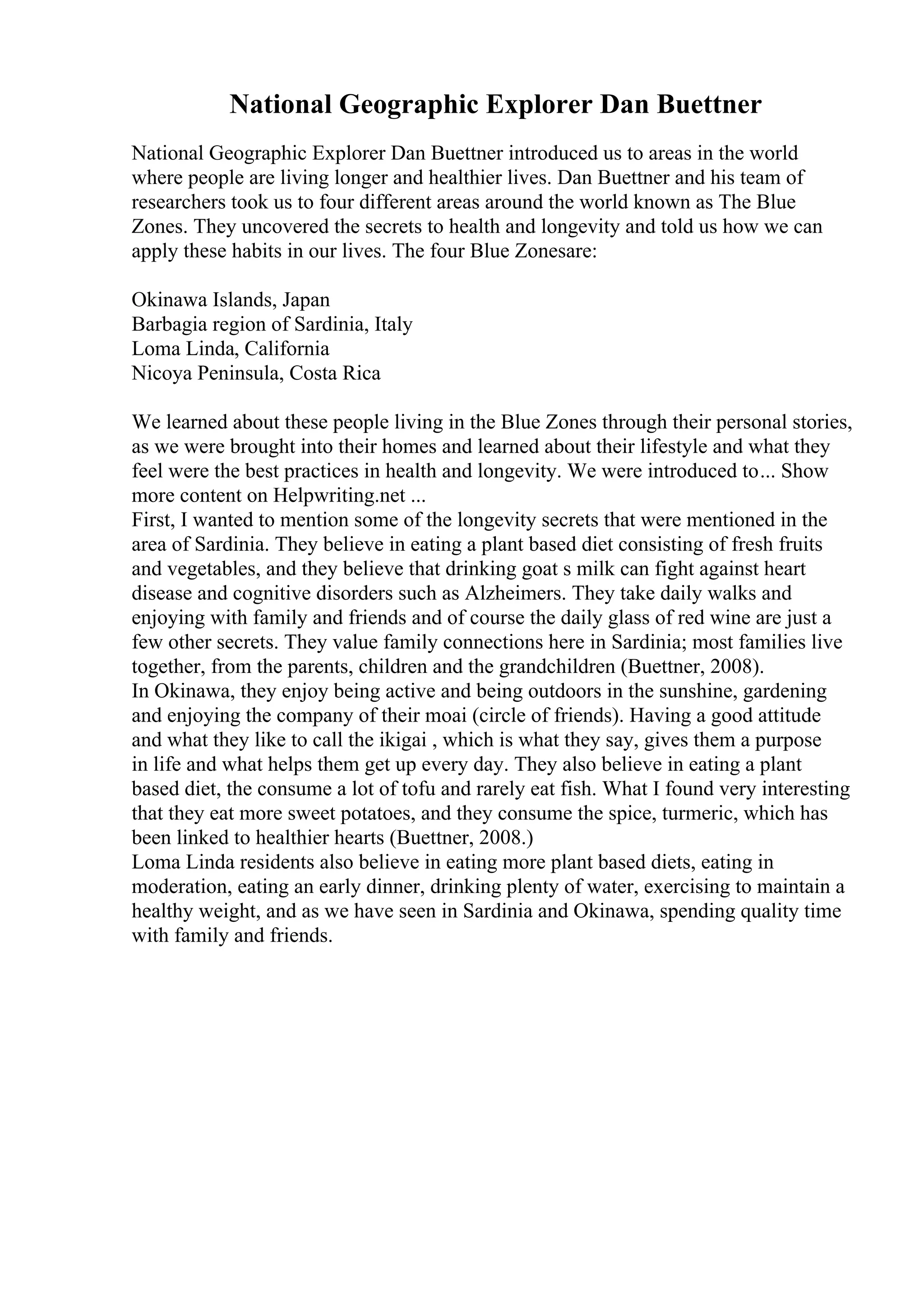 National Geographic Explorer Dan Buettner
National Geographic Explorer Dan Buettner introduced us to areas in the world
where people are living longer and healthier lives. Dan Buettner and his team of
researchers took us to four different areas around the world known as The Blue
Zones. They uncovered the secrets to health and longevity and told us how we can
apply these habits in our lives. The four Blue Zonesare:
Okinawa Islands, Japan
Barbagia region of Sardinia, Italy
Loma Linda, California
Nicoya Peninsula, Costa Rica
We learned about these people living in the Blue Zones through their personal stories,
as we were brought into their homes and learned about their lifestyle and what they
feel were the best practices in health and longevity. We were introduced to... Show
more content on Helpwriting.net ...
First, I wanted to mention some of the longevity secrets that were mentioned in the
area of Sardinia. They believe in eating a plant based diet consisting of fresh fruits
and vegetables, and they believe that drinking goat s milk can fight against heart
disease and cognitive disorders such as Alzheimers. They take daily walks and
enjoying with family and friends and of course the daily glass of red wine are just a
few other secrets. They value family connections here in Sardinia; most families live
together, from the parents, children and the grandchildren (Buettner, 2008).
In Okinawa, they enjoy being active and being outdoors in the sunshine, gardening
and enjoying the company of their moai (circle of friends). Having a good attitude
and what they like to call the ikigai , which is what they say, gives them a purpose
in life and what helps them get up every day. They also believe in eating a plant
based diet, the consume a lot of tofu and rarely eat fish. What I found very interesting
that they eat more sweet potatoes, and they consume the spice, turmeric, which has
been linked to healthier hearts (Buettner, 2008.)
Loma Linda residents also believe in eating more plant based diets, eating in
moderation, eating an early dinner, drinking plenty of water, exercising to maintain a
healthy weight, and as we have seen in Sardinia and Okinawa, spending quality time
with family and friends.
 