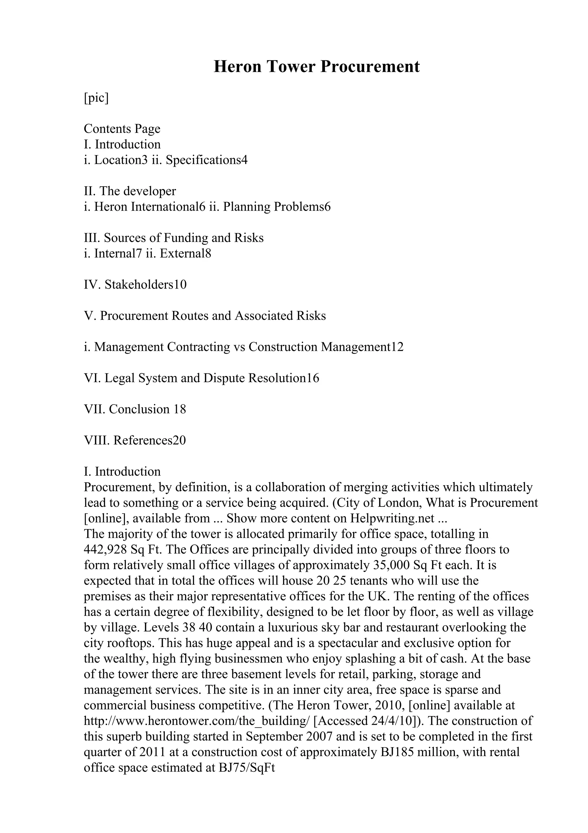 Heron Tower Procurement
[pic]
Contents Page
I. Introduction
i. Location3 ii. Specifications4
II. The developer
i. Heron International6 ii. Planning Problems6
III. Sources of Funding and Risks
i. Internal7 ii. External8
IV. Stakeholders10
V. Procurement Routes and Associated Risks
i. Management Contracting vs Construction Management12
VI. Legal System and Dispute Resolution16
VII. Conclusion 18
VIII. References20
I. Introduction
Procurement, by definition, is a collaboration of merging activities which ultimately
lead to something or a service being acquired. (City of London, What is Procurement
[online], available from ... Show more content on Helpwriting.net ...
The majority of the tower is allocated primarily for office space, totalling in
442,928 Sq Ft. The Offices are principally divided into groups of three floors to
form relatively small office villages of approximately 35,000 Sq Ft each. It is
expected that in total the offices will house 20 25 tenants who will use the
premises as their major representative offices for the UK. The renting of the offices
has a certain degree of flexibility, designed to be let floor by floor, as well as village
by village. Levels 38 40 contain a luxurious sky bar and restaurant overlooking the
city rooftops. This has huge appeal and is a spectacular and exclusive option for
the wealthy, high flying businessmen who enjoy splashing a bit of cash. At the base
of the tower there are three basement levels for retail, parking, storage and
management services. The site is in an inner city area, free space is sparse and
commercial business competitive. (The Heron Tower, 2010, [online] available at
http://www.herontower.com/the_building/ [Accessed 24/4/10]). The construction of
this superb building started in September 2007 and is set to be completed in the first
quarter of 2011 at a construction cost of approximately ВЈ185 million, with rental
office space estimated at ВЈ75/SqFt
 