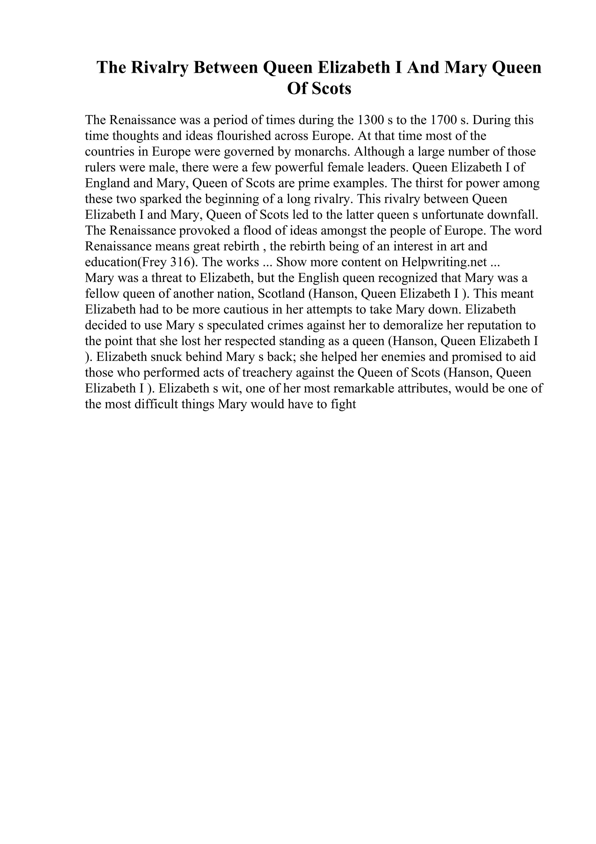 The Rivalry Between Queen Elizabeth I And Mary Queen
Of Scots
The Renaissance was a period of times during the 1300 s to the 1700 s. During this
time thoughts and ideas flourished across Europe. At that time most of the
countries in Europe were governed by monarchs. Although a large number of those
rulers were male, there were a few powerful female leaders. Queen Elizabeth I of
England and Mary, Queen of Scots are prime examples. The thirst for power among
these two sparked the beginning of a long rivalry. This rivalry between Queen
Elizabeth I and Mary, Queen of Scots led to the latter queen s unfortunate downfall.
The Renaissance provoked a flood of ideas amongst the people of Europe. The word
Renaissance means great rebirth , the rebirth being of an interest in art and
education(Frey 316). The works ... Show more content on Helpwriting.net ...
Mary was a threat to Elizabeth, but the English queen recognized that Mary was a
fellow queen of another nation, Scotland (Hanson, Queen Elizabeth I ). This meant
Elizabeth had to be more cautious in her attempts to take Mary down. Elizabeth
decided to use Mary s speculated crimes against her to demoralize her reputation to
the point that she lost her respected standing as a queen (Hanson, Queen Elizabeth I
). Elizabeth snuck behind Mary s back; she helped her enemies and promised to aid
those who performed acts of treachery against the Queen of Scots (Hanson, Queen
Elizabeth I ). Elizabeth s wit, one of her most remarkable attributes, would be one of
the most difficult things Mary would have to fight
 