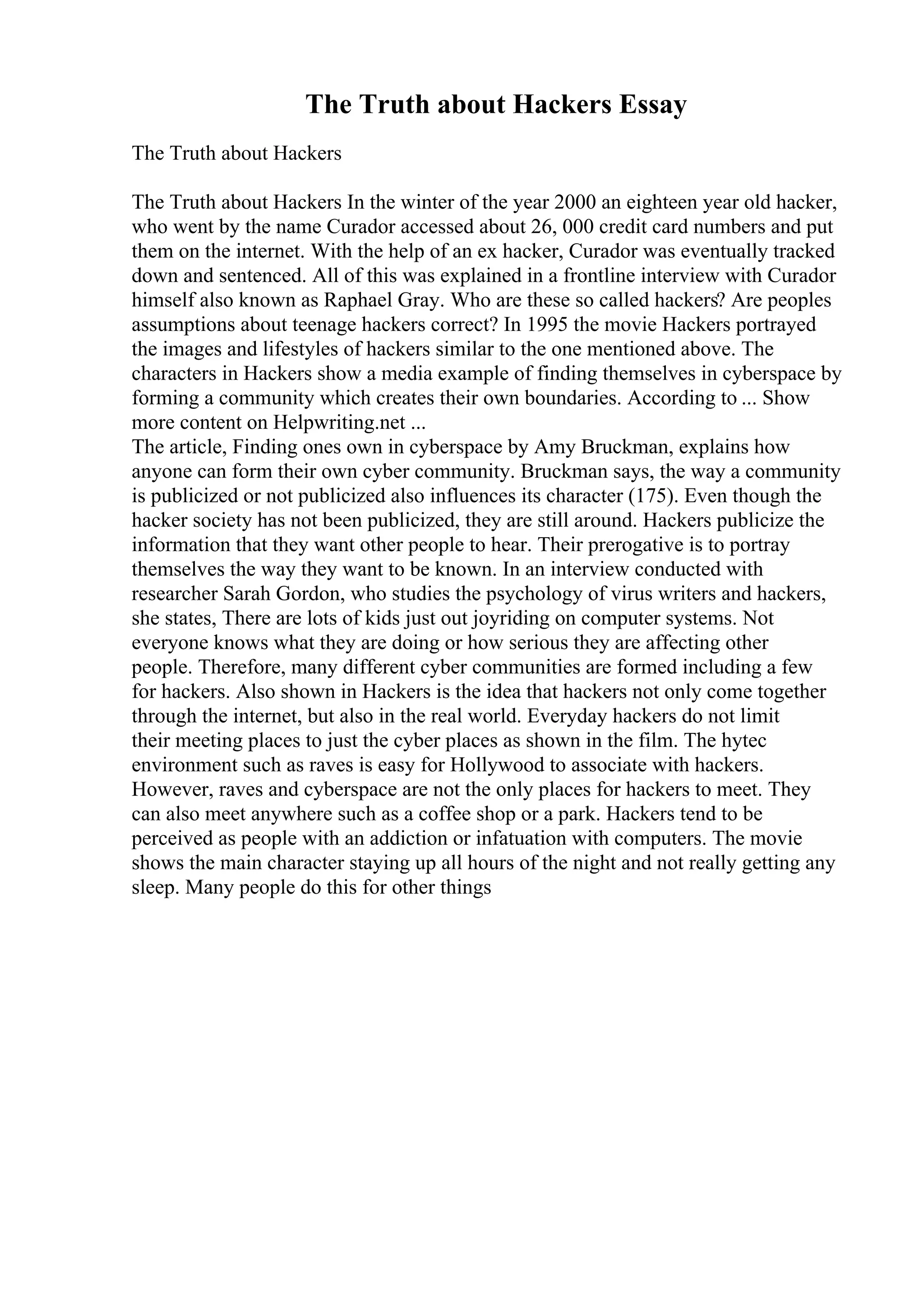 The Truth about Hackers Essay
The Truth about Hackers
The Truth about Hackers In the winter of the year 2000 an eighteen year old hacker,
who went by the name Curador accessed about 26, 000 credit card numbers and put
them on the internet. With the help of an ex hacker, Curador was eventually tracked
down and sentenced. All of this was explained in a frontline interview with Curador
himself also known as Raphael Gray. Who are these so called hackers? Are peoples
assumptions about teenage hackers correct? In 1995 the movie Hackers portrayed
the images and lifestyles of hackers similar to the one mentioned above. The
characters in Hackers show a media example of finding themselves in cyberspace by
forming a community which creates their own boundaries. According to ... Show
more content on Helpwriting.net ...
The article, Finding ones own in cyberspace by Amy Bruckman, explains how
anyone can form their own cyber community. Bruckman says, the way a community
is publicized or not publicized also influences its character (175). Even though the
hacker society has not been publicized, they are still around. Hackers publicize the
information that they want other people to hear. Their prerogative is to portray
themselves the way they want to be known. In an interview conducted with
researcher Sarah Gordon, who studies the psychology of virus writers and hackers,
she states, There are lots of kids just out joyriding on computer systems. Not
everyone knows what they are doing or how serious they are affecting other
people. Therefore, many different cyber communities are formed including a few
for hackers. Also shown in Hackers is the idea that hackers not only come together
through the internet, but also in the real world. Everyday hackers do not limit
their meeting places to just the cyber places as shown in the film. The hytec
environment such as raves is easy for Hollywood to associate with hackers.
However, raves and cyberspace are not the only places for hackers to meet. They
can also meet anywhere such as a coffee shop or a park. Hackers tend to be
perceived as people with an addiction or infatuation with computers. The movie
shows the main character staying up all hours of the night and not really getting any
sleep. Many people do this for other things
 
