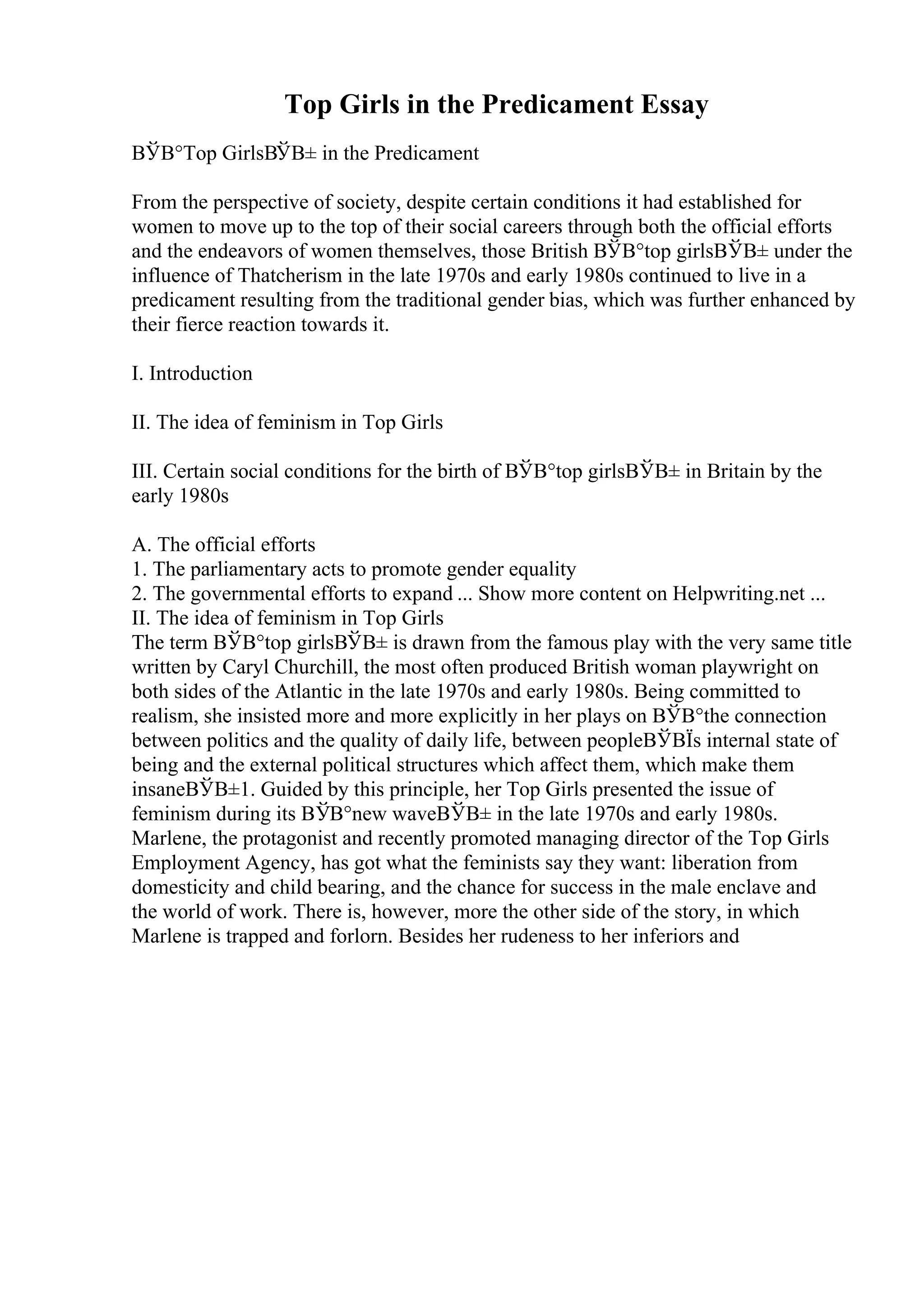 Top Girls in the Predicament Essay
ВЎВ°Top GirlsВЎВ± in the Predicament
From the perspective of society, despite certain conditions it had established for
women to move up to the top of their social careers through both the official efforts
and the endeavors of women themselves, those British ВЎВ°top girlsВЎВ± under the
influence of Thatcherism in the late 1970s and early 1980s continued to live in a
predicament resulting from the traditional gender bias, which was further enhanced by
their fierce reaction towards it.
I. Introduction
II. The idea of feminism in Top Girls
III. Certain social conditions for the birth of ВЎВ°top girlsВЎВ± in Britain by the
early 1980s
A. The official efforts
1. The parliamentary acts to promote gender equality
2. The governmental efforts to expand ... Show more content on Helpwriting.net ...
II. The idea of feminism in Top Girls
The term ВЎВ°top girlsВЎВ± is drawn from the famous play with the very same title
written by Caryl Churchill, the most often produced British woman playwright on
both sides of the Atlantic in the late 1970s and early 1980s. Being committed to
realism, she insisted more and more explicitly in her plays on ВЎВ°the connection
between politics and the quality of daily life, between peopleВЎВЇs internal state of
being and the external political structures which affect them, which make them
insaneВЎВ±1. Guided by this principle, her Top Girls presented the issue of
feminism during its ВЎВ°new waveВЎВ± in the late 1970s and early 1980s.
Marlene, the protagonist and recently promoted managing director of the Top Girls
Employment Agency, has got what the feminists say they want: liberation from
domesticity and child bearing, and the chance for success in the male enclave and
the world of work. There is, however, more the other side of the story, in which
Marlene is trapped and forlorn. Besides her rudeness to her inferiors and
 