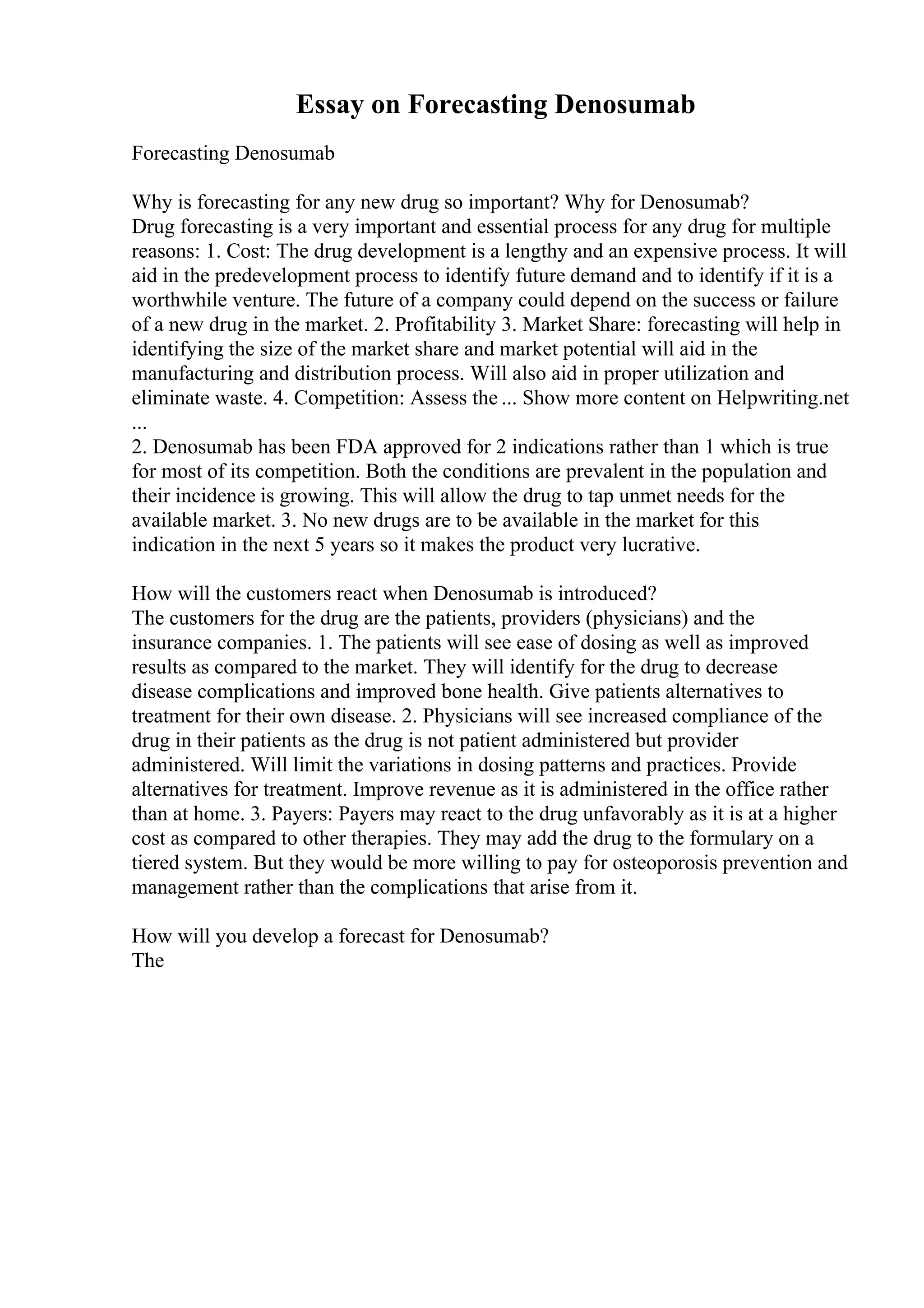 Essay on Forecasting Denosumab
Forecasting Denosumab
Why is forecasting for any new drug so important? Why for Denosumab?
Drug forecasting is a very important and essential process for any drug for multiple
reasons: 1. Cost: The drug development is a lengthy and an expensive process. It will
aid in the predevelopment process to identify future demand and to identify if it is a
worthwhile venture. The future of a company could depend on the success or failure
of a new drug in the market. 2. Profitability 3. Market Share: forecasting will help in
identifying the size of the market share and market potential will aid in the
manufacturing and distribution process. Will also aid in proper utilization and
eliminate waste. 4. Competition: Assess the ... Show more content on Helpwriting.net
...
2. Denosumab has been FDA approved for 2 indications rather than 1 which is true
for most of its competition. Both the conditions are prevalent in the population and
their incidence is growing. This will allow the drug to tap unmet needs for the
available market. 3. No new drugs are to be available in the market for this
indication in the next 5 years so it makes the product very lucrative.
How will the customers react when Denosumab is introduced?
The customers for the drug are the patients, providers (physicians) and the
insurance companies. 1. The patients will see ease of dosing as well as improved
results as compared to the market. They will identify for the drug to decrease
disease complications and improved bone health. Give patients alternatives to
treatment for their own disease. 2. Physicians will see increased compliance of the
drug in their patients as the drug is not patient administered but provider
administered. Will limit the variations in dosing patterns and practices. Provide
alternatives for treatment. Improve revenue as it is administered in the office rather
than at home. 3. Payers: Payers may react to the drug unfavorably as it is at a higher
cost as compared to other therapies. They may add the drug to the formulary on a
tiered system. But they would be more willing to pay for osteoporosis prevention and
management rather than the complications that arise from it.
How will you develop a forecast for Denosumab?
The
 