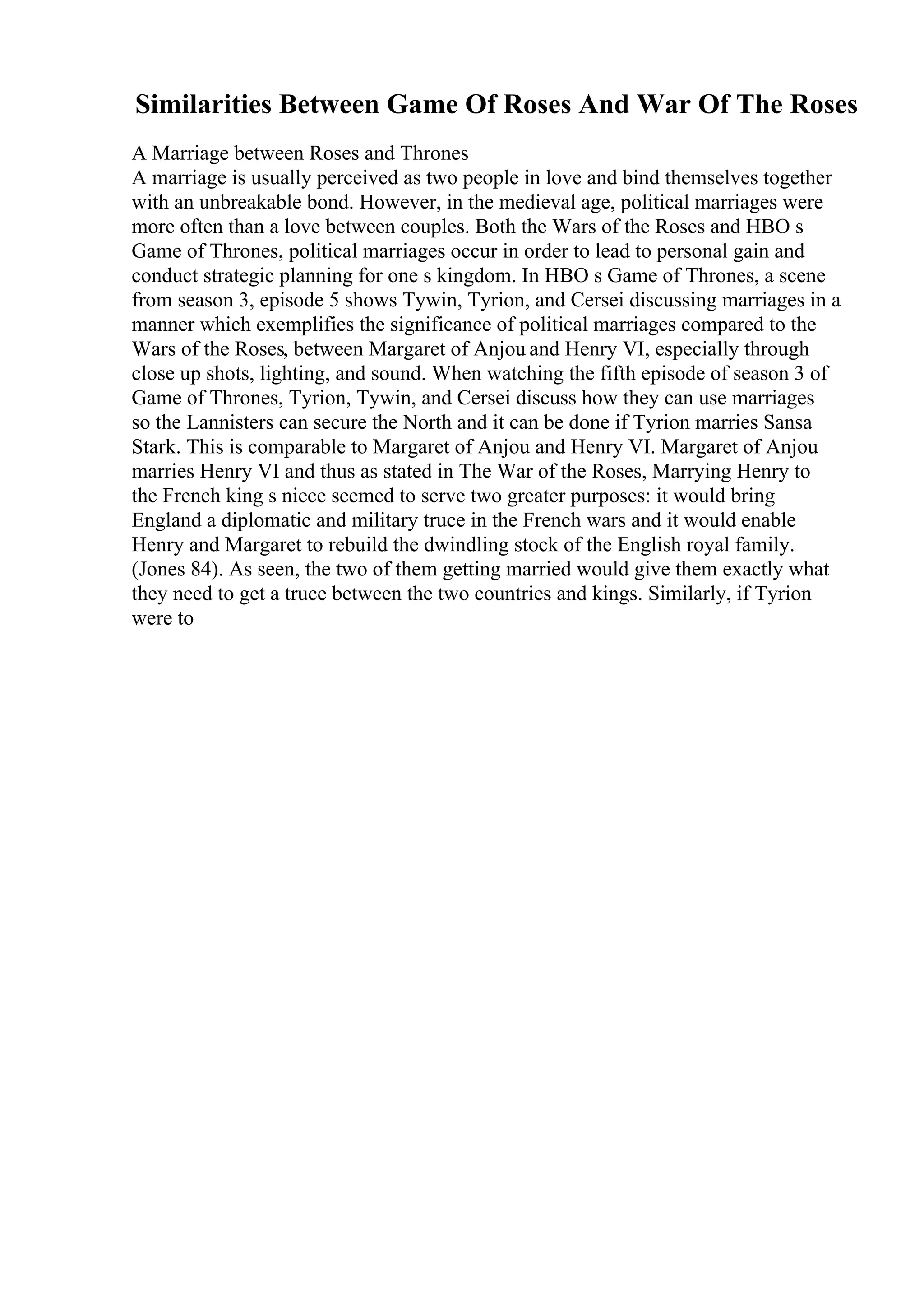 Similarities Between Game Of Roses And War Of The Roses
A Marriage between Roses and Thrones
A marriage is usually perceived as two people in love and bind themselves together
with an unbreakable bond. However, in the medieval age, political marriages were
more often than a love between couples. Both the Wars of the Roses and HBO s
Game of Thrones, political marriages occur in order to lead to personal gain and
conduct strategic planning for one s kingdom. In HBO s Game of Thrones, a scene
from season 3, episode 5 shows Tywin, Tyrion, and Cersei discussing marriages in a
manner which exemplifies the significance of political marriages compared to the
Wars of the Roses, between Margaret of Anjou and Henry VI, especially through
close up shots, lighting, and sound. When watching the fifth episode of season 3 of
Game of Thrones, Tyrion, Tywin, and Cersei discuss how they can use marriages
so the Lannisters can secure the North and it can be done if Tyrion marries Sansa
Stark. This is comparable to Margaret of Anjou and Henry VI. Margaret of Anjou
marries Henry VI and thus as stated in The War of the Roses, Marrying Henry to
the French king s niece seemed to serve two greater purposes: it would bring
England a diplomatic and military truce in the French wars and it would enable
Henry and Margaret to rebuild the dwindling stock of the English royal family.
(Jones 84). As seen, the two of them getting married would give them exactly what
they need to get a truce between the two countries and kings. Similarly, if Tyrion
were to
 